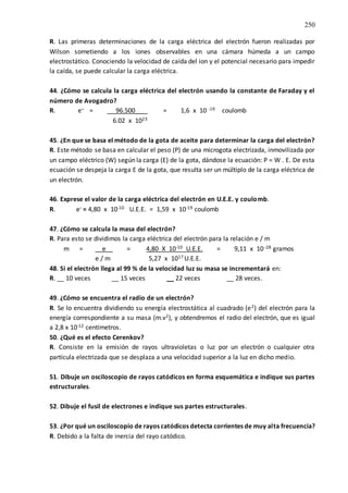 250
R. Las primeras determinaciones de la carga eléctrica del electrón fueron realizadas por
Wilson sometiendo a los iones observables en una cámara húmeda a un campo
electrostático. Conociendo la velocidad de caída del ion y el potencial necesario para impedir
la caída, se puede calcular la carga eléctrica.
44. ¿Cómo se calcula la carga eléctrica del electrón usando la constante de Faraday y el
número de Avogadro?
R. e-- = 96.500__ = 1,6 x 10 -19 coulomb
6.02 x 1023
45. ¿En que se basa el método de la gota de aceite para determinar la carga del electrón?
R. Este método se basa en calcular el peso (P) de una microgota electrizada, inmovilizada por
un campo eléctrico (W) según la carga (E) de la gota, dándose la ecuación: P = W . E. De esta
ecuación se despeja la carga E de la gota, que resulta ser un múltiplo de la carga eléctrica de
un electrón.
46. Exprese el valor de la carga eléctrica del electrón en U.E.E. y coulomb.
R. e- = 4,80 x 10-10 U.E.E. = 1,59 x 10-19 coulomb
47. ¿Cómo se calcula la masa del electrón?
R. Para esto se dividimos la carga eléctrica del electrón para la relación e / m
m = __e__ = 4,80 X 10-10 U.E.E. = 9,11 x 10-28 gramos
e / m 5,27 x 1017 U.E.E.
48. Si el electrón llega al 99 % de la velocidad luz su masa se incrementará en:
R. __ 10 veces __ 15 veces __ 22 veces __ 28 veces.
49. ¿Cómo se encuentra el radio de un electrón?
R. Se lo encuentra dividiendo su energía electrostática al cuadrado (e2) del electrón para la
energía correspondiente a su masa (m.v2), y obtendremos el radio del electrón, que es igual
a 2,8 x 10-12 centímetros.
50. ¿Qué es el efecto Cerenkov?
R. Consiste en la emisión de rayos ultravioletas o luz por un electrón o cualquier otra
partícula electrizada que se desplaza a una velocidad superior a la luz en dicho medio.
51. Dibuje un osciloscopio de rayos catódicos en forma esquemática e indique sus partes
estructurales.
52. Dibuje el fusil de electrones e indique sus partes estructurales.
53. ¿Por qué un osciloscopio de rayos catódicos detecta corrientes de muy alta frecuencia?
R. Debido a la falta de inercia del rayo catódico.
 