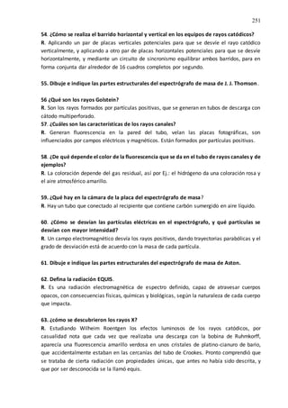 251
54. ¿Cómo se realiza el barrido horizontal y vertical en los equipos de rayos catódicos?
R. Aplicando un par de placas verticales potenciales para que se desvíe el rayo catódico
verticalmente, y aplicando a otro par de placas horizontales potenciales para que se desvíe
horizontalmente, y mediante un circuito de sincronismo equilibrar ambos barridos, para en
forma conjunta dar alrededor de 16 cuadros completos por segundo.
55. Dibuje e indique las partes estructurales del espectrógrafo de masa de J. J. Thomson.
56 ¿Qué son los rayos Golstein?
R. Son los rayos formados por partículas positivas, que se generan en tubos de descarga con
cátodo multiperforado.
57. ¿Cuáles son las características de los rayos canales?
R. Generan fluorescencia en la pared del tubo, velan las placas fotográficas, son
influenciados por campos eléctricos y magnéticos. Están formados por partículas positivas.
58. ¿De qué depende el color de la fluorescencia que se da en el tubo de rayos canales y de
ejemplos?
R. La coloración depende del gas residual, así por Ej.: el hidrógeno da una coloración rosa y
el aire atmosférico amarillo.
59. ¿Qué hay en la cámara de la placa del espectrógrafo de masa?
R. Hay un tubo que conectado al recipiente que contiene carbón sumergido en aire líquido.
60. ¿Cómo se desvían las partículas eléctricas en el espectrógrafo, y qué partículas se
desvían con mayor intensidad?
R. Un campo electromagnético desvía los rayos positivos, dando trayectorias parabólicas y el
grado de desviación está de acuerdo con la masa de cada partícula.
61. Dibuje e indique las partes estructurales del espectrógrafo de masa de Aston.
62. Defina la radiación EQUIS.
R. Es una radiación electromagnética de espectro definido, capaz de atravesar cuerpos
opacos, con consecuencias físicas, químicas y biológicas, según la naturaleza de cada cuerpo
que impacta.
63. ¿cómo se descubrieron los rayos X?
R. Estudiando Wilheim Roentgen los efectos luminosos de los rayos catódicos, por
casualidad nota que cada vez que realizaba una descarga con la bobina de Ruhmkorff,
aparecía una fluorescencia amarillo verdosa en unos cristales de platino-cianuro de bario,
que accidentalmente estaban en las cercanías del tubo de Crookes. Pronto comprendió que
se trataba de cierta radiación con propiedades únicas, que antes no había sido descrita, y
que por ser desconocida se la llamó equis.
 