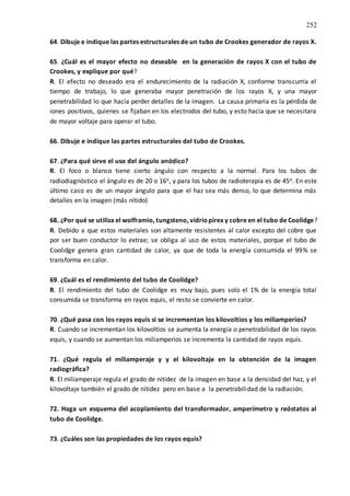 252
64. Dibuje e indique las partes estructurales de un tubo de Crookes generador de rayos X.
65. ¿Cuál es el mayor efecto no deseable en la generación de rayos X con el tubo de
Crookes, y explique por qué?
R. El efecto no deseado era el endurecimiento de la radiación X, conforme transcurría el
tiempo de trabajo, lo que generaba mayor penetración de los rayos X, y una mayor
penetrabilidad lo que hacía perder detalles de la imagen. La causa primaria es la pérdida de
iones positivos, quienes se fijaban en los electrodos del tubo, y esto hacía que se necesitara
de mayor voltaje para operar el tubo.
66. Dibuje e indique las partes estructurales del tubo de Crookes.
67. ¿Para qué sirve el uso del ángulo anódico?
R. El foco o blanco tiene cierto ángulo con respecto a la normal. Para los tubos de
radiodiagnóstico el ángulo es de 20 o 16o, y para los tubos de radioterapía es de 45o. En este
último caso es de un mayor ángulo para que el haz sea más denso, lo que determina más
detalles en la imagen (más nítido)
68. ¿Por qué se utiliza el wolframio, tungsteno, vidriopirex y cobre en el tubo de Coolidge?
R. Debido a que estos materiales son altamente resistentes al calor excepto del cobre que
por ser buen conductor lo extrae; se obliga al uso de estos materiales, porque el tubo de
Coolidge genera gran cantidad de calor, ya que de toda la energía consumida el 99% se
transforma en calor.
69. ¿Cuál es el rendimiento del tubo de Coolidge?
R. El rendimiento del tubo de Coolidge es muy bajo, pues solo el 1% de la energía total
consumida se transforma en rayos equis, el resto se convierte en calor.
70. ¿Qué pasa con los rayos equis si se incrementan los kilovoltios y los miliamperios?
R. Cuando se incrementan los kilovoltios se aumenta la energía o penetrabilidad de los rayos
equis, y cuando se aumentan los miliamperios se incrementa la cantidad de rayos equis.
71. ¿Qué regula el miliamperaje y y el kilovoltaje en la obtención de la imagen
radiográfica?
R. El miliamperaje regula el grado de nitidez de la imagen en base a la densidad del haz, y el
kilovoltaje también el grado de nitidez pero en base a la penetrabilidad de la radiación.
72. Haga un esquema del acoplamiento del transformador, amperímetro y reóstatos al
tubo de Coolidge.
73. ¿Cuáles son las propiedades de los rayos equis?
 