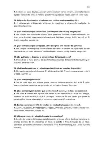 253
R. Reducen las sales de plata, generan luminiscencia en ciertos cristales, penetra la materia
opaca y translucida, ioniza la materia que atraviesa y produce efectos sobre los seres vivos.
74. Indique los 5 parámetros principales para realizar una toma radiográfica.
R. El miliamperaje, el kilovoltaje, el tiempo de exposición, la distancia foco-película y la
posición del paciente.
75. ¿Qué son los cuerpos radiolúcidos, como explica este hecho y de ejemplos?
R. Los cuerpos son radiolúcidos cuando dejan pasar con facilidad a la radiación equis, por
tener poca densidad y por contener elementos de bajo peso atómico (tejido blando), por Ej
la piel, músculos, pulmón, etc.
76. ¿Qué son los cuerpos radiopacos, cómo se explica este hecho y de ejemplos?
R. Los cuerpos son radiopacos cuando ofrecen resistencia al paso de los rayos equis, por ser
muy densos o por tener elementos de elevado peso atómico, por Ej.: huesos, sangre, etc.
77. ¿De qué factores depende la penetrabilidad de los rayos equis?
R. Depende de la masa atómica de los elementos del cuerpo, de la densidad del cuerpo y de
la dureza de la radiación.
78. ¿Cuál es el espectro de la radiación equis utilizado en terapia y diagnóstico?
R. El espectro para diagnóstico es de 0,3 a 0,1 angström (Ả). El espectro para terapia es de 5
a 0,001 angström (Ả)
79. ¿Qué son los rayos Grentz?
R. Son los rayos equis más blandos que se conocen, tienen un espectro de 5 a 0,6 Ả, se los
usa en terapia de contacto y son generados por un equipo llamado Dermopan.
81. ¿Qué son los rayos X duros y que son los rayos X blandos, e indique sus espectros?
R. Los rayos X blandos son aquellos que tienen escasa penetración o son de baja energía,
teniendo un espectro de 0,6 a 0,3 Ả. Los rayos X duros son los que tienen gran poder de
penetración o son de alta energía, y poseen un espectro de 0,3 en adelante.
82. Escriba no menos del 50% del total de los efectos biológicos de los rayos X.
R. Anemia, leucopenia, trombocitopenia, alopecia, atrofia de glándulas, fibrosis, alteraciones
menstruales, mutaciones, cáncer, etc.
83. ¿Cómo se genera la radiación llamada Brennstrolong?
R. Resulta del impacto de los rayos catódicos contra el blanco o foco, donde se transforma la
energía cinética de los electrones en rayos X, debido el frenado brusco de los rayos
catódicos, por esto los alemanes llamaron estos rayos X Brennstrolong., que son de espectro
continuo.
 
