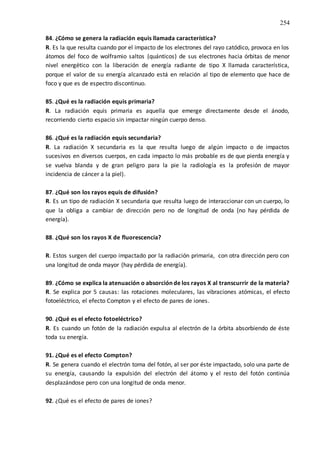 254
84. ¿Cómo se genera la radiación equis llamada característica?
R. Es la que resulta cuando por el impacto de los electrones del rayo catódico, provoca en los
átomos del foco de wolframio saltos (quánticos) de sus electrones hacia órbitas de menor
nivel energético con la liberación de energía radiante de tipo X llamada característica,
porque el valor de su energía alcanzado está en relación al tipo de elemento que hace de
foco y que es de espectro discontinuo.
85. ¿Qué es la radiación equis primaria?
R. La radiación equis primaria es aquella que emerge directamente desde el ánodo,
recorriendo cierto espacio sin impactar ningún cuerpo denso.
86. ¿Qué es la radiación equis secundaria?
R. La radiación X secundaria es la que resulta luego de algún impacto o de impactos
sucesivos en diversos cuerpos, en cada impacto lo más probable es de que pierda energía y
se vuelva blanda y de gran peligro para la pie la radiología es la profesión de mayor
incidencia de cáncer a la piel).
87. ¿Qué son los rayos equis de difusión?
R. Es un tipo de radiación X secundaria que resulta luego de interaccionar con un cuerpo, lo
que la obliga a cambiar de dirección pero no de longitud de onda (no hay pérdida de
energía).
88. ¿Qué son los rayos X de fluorescencia?
R. Estos surgen del cuerpo impactado por la radiación primaria, con otra dirección pero con
una longitud de onda mayor (hay pérdida de energía).
89. ¿Cómo se explica la atenuación o absorción de los rayos X al transcurrir de la materia?
R. Se explica por 5 causas: las rotaciones moleculares, las vibraciones atómicas, el efecto
fotoeléctrico, el efecto Compton y el efecto de pares de iones.
90. ¿Qué es el efecto fotoeléctrico?
R. Es cuando un fotón de la radiación expulsa al electrón de la órbita absorbiendo de éste
toda su energía.
91. ¿Qué es el efecto Compton?
R. Se genera cuando el electrón toma del fotón, al ser por éste impactado, solo una parte de
su energía, causando la expulsión del electrón del átomo y el resto del fotón continúa
desplazándose pero con una longitud de onda menor.
92. ¿Qué es el efecto de pares de iones?
 