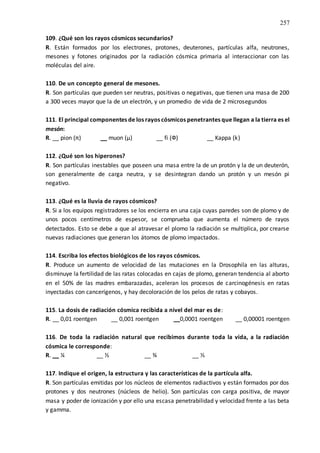257
109. ¿Qué son los rayos cósmicos secundarios?
R. Están formados por los electrones, protones, deuterones, partículas alfa, neutrones,
mesones y fotones originados por la radiación cósmica primaria al interaccionar con las
moléculas del aire.
110. De un concepto general de mesones.
R. Son partículas que pueden ser neutras, positivas o negativas, que tienen una masa de 200
a 300 veces mayor que la de un electrón, y un promedio de vida de 2 microsegundos
111. El principal componentes de los rayos cósmicos penetrantes que llegan a la tierra es el
mesón:
R. __ pion (π) __ muon (µ) __ fi (Ф) __ Kappa (k)
112. ¿Qué son los hiperones?
R. Son partículas inestables que poseen una masa entre la de un protón y la de un deuterón,
son generalmente de carga neutra, y se desintegran dando un protón y un mesón pi
negativo.
113. ¿Qué es la lluvia de rayos cósmicos?
R. Si a los equipos registradores se los encierra en una caja cuyas paredes son de plomo y de
unos pocos centímetros de espesor, se comprueba que aumenta el número de rayos
detectados. Esto se debe a que al atravesar el plomo la radiación se multiplica, por crearse
nuevas radiaciones que generan los átomos de plomo impactados.
114. Escriba los efectos biológicos de los rayos cósmicos.
R. Produce un aumento de velocidad de las mutaciones en la Drosophila en las alturas,
disminuye la fertilidad de las ratas colocadas en cajas de plomo, generan tendencia al aborto
en el 50% de las madres embarazadas, aceleran los procesos de carcinogénesis en ratas
inyectadas con cancerígenos, y hay decoloración de los pelos de ratas y cobayos.
115. La dosis de radiación cósmica recibida a nivel del mar es de:
R. __ 0,01 roentgen __ 0,001 roentgen __0,0001 roentgen __ 0,00001 roentgen
116. De toda la radiación natural que recibimos durante toda la vida, a la radiación
cósmica le corresponde:
R. __ ¼ __ ½ __ ¾ __ ⅓
117. Indique el origen, la estructura y las características de la partícula alfa.
R. Son partículas emitidas por los núcleos de elementos radiactivos y están formados por dos
protones y dos neutrones (núcleos de helio). Son partículas con carga positiva, de mayor
masa y poder de ionización y por ello una escasa penetrabilidad y velocidad frente a las beta
y gamma.
 