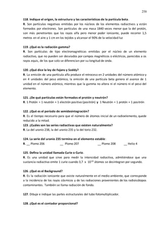 258
118. Indique el origen, la estructura y las características de la partícula beta.
R. Son partículas negativas emitidas por los núcleos de los elementos radiactivos y están
formados por electrones. Son partículas de una masa 1840 veces menor que la del protón,
son más penetrantes que los rayos alfa pero menor poder ionizante, puede recorrer 1,5
metros en el aire y 1 cm en los tejidos y alcanzar el 90% de la velocidad luz
119. ¿Qué es la radiación gamma?
R. Son partículas de tipo electromagnéticas emitidas por el núcleo de un elemento
radiactivo, que no pueden ser desviados por campos magnéticos o eléctricos, parecidos a os
rayos equis, de los que solo se diferencian por su longitud de onda.
120. ¿Qué dice la ley de Fajans y Soddy?
R. La emisión de una partícula alfa produce el retroceso en 2 unidades del número atómico y
en 4 unidades del peso atómico, la emisión de una partícula beta genera el avance de 1
unidad en el número atómico, mientras que la gamma no altera ni el número ni el peso del
elemento.
121. ¿De qué partículas están formados el protón y neutrón?
R. 1 Protón = 1 neutrón + 1 electrón positivo (positrón) y 1 Neutrón = 1 protón + 1 positrón
122. ¿Qué es el período de semidesintegración?
R. Es el tiempo necesario para que el número de átomos inicial de un radioelemento, quede
reducido a la mitad.
123. ¿Cuáles son las series radiactivas que existen naturalmente?
R. La del uranio 238, la del uranio 235 y la del torio 232.
124. La serie del uranio 235 termina en el elemento estable:
R. __ Plomo 206 __ Plomo 207 __ Plomo 208 __ Helio 4
125. Defina la unidad llamada Curie o Curio.
R. Es una unidad que sirve para medir la intensidad radiactiva, admitiéndose que una
sustancia radiactiva emite 1 curie cuando 3,7 x 1010 átomos se desintegran por segundo.
126. ¿Qué es el Backgraund?
R. Es la radiación ionizante que existe naturalmente en el medio ambiente, que corresponde
a la incidencia de los rayos cósmicos y de las radiaciones provenientes de los radioisótopos
contaminantes. También se llama radiación de fondo.
127. Dibuje e indique las partes estructurales del tubo fotomultiplicador.
128. ¿Qué es el contador proporcional?
 