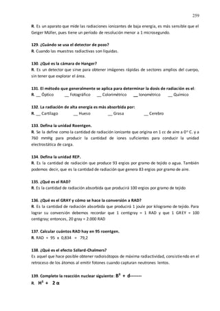 259
R. Es un aparato que mide las radiaciones ionizantes de baja energía, es más sensible que el
Geiger Müller, pues tiene un período de resolución menor a 1 microsegundo.
129. ¿Cuándo se usa el detector de pozo?
R. Cuando las muestras radiactivas son líquidas.
130. ¿Qué es la cámara de Hanger?
R. Es un detector que sirve para obtener imágenes rápidas de sectores amplios del cuerpo,
sin tener que explorar el área.
131. El método que generalmente se aplica para determinar la dosis de radiación es el:
R. __ Óptico __ Fotográfico __ Colorimétrico __ Ionométrico __ Químico
132. La radiación de alta energía es más absorbida por:
R. __ Cartílago __ Hueso __ Grasa __ Cerebro
133. Defina la unidad Roentgen.
R. Se la define como la cantidad de radiación ionizante que origina en 1 cc de aire a 0o C. y a
760 mmHg para producir la cantidad de iones suficientes para conducir la unidad
electrostática de carga.
134. Defina la unidad REP.
R. Es la cantidad de radiación que produce 93 ergios por gramo de tejido o agua. También
podemos decir, que es la cantidad de radiación que genera 83 ergios por gramo de aire.
135. ¿Qué es el RAD?
R. Es la cantidad de radiación absorbida que producirá 100 ergios por gramo de tejido
136. ¿Qué es el GRAY y cómo se hace la conversión a RAD?
R. Es la cantidad de radiación absorbida que producirá 1 joule por kilogramo de tejido. Para
lograr su conversión debemos recordar que 1 centigray = 1 RAD y que 1 GREY = 100
centigray; entonces, 20 gray = 2.000 RAD
137. Calcular cuántos RAD hay en 95 roentgen.
R. RAD = 95 x 0,834 = 79,2
138. ¿Qué es el efecto Szilard-Chalmers?
Es aquel que hace posible obtener radioisótopos de máxima radiactividad, consistiendo en el
retroceso de los átomos al emitir fotones cuando capturan neutrones lentos.
139. Complete la reacción nuclear siguiente: B9
+ d-------
R. H3
+ 2 α
 