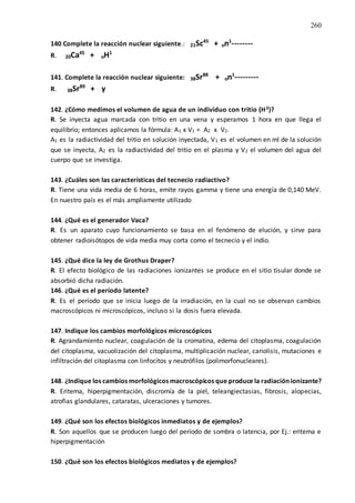 260
140 Complete la reacción nuclear siguiente.: 21Sc45
+ on1
--------
R. 20Ca45
+ oH1
141. Complete la reacción nuclear siguiente: 38Sr88
+ on1
---------
R. 38Sr89
+ γ
142. ¿Cómo medimos el volumen de agua de un individuo con tritio (H3)?
R. Se inyecta agua marcada con tritio en una vena y esperamos 1 hora en que llega el
equilibrio; entonces aplicamos la fórmula: A1 x V1 = A2 x V2.
A1 es la radiactividad del tritio en solución inyectada, V1 es el volumen en ml de la solución
que se inyecta, A2 es la radiactividad del tritio en el plasma y V2 el volumen del agua del
cuerpo que se investiga.
143. ¿Cuáles son las características del tecnecio radiactivo?
R. Tiene una vida media de 6 horas, emite rayos gamma y tiene una energía de 0,140 MeV.
En nuestro país es el más ampliamente utilizado
144. ¿Qué es el generador Vaca?
R. Es un aparato cuyo funcionamiento se basa en el fenómeno de elución, y sirve para
obtener radioisótopos de vida media muy corta como el tecnecio y el indio.
145. ¿Qué dice la ley de Grothus Draper?
R. El efecto biológico de las radiaciones ionizantes se produce en el sitio tisular donde se
absorbió dicha radiación.
146. ¿Qué es el período latente?
R. Es el período que se inicia luego de la irradiación, en la cual no se observan cambios
macroscópicos ni microscópicos, incluso si la dosis fuera elevada.
147. Indique los cambios morfológicos microscópicos
R. Agrandamiento nuclear, coagulación de la cromatina, edema del citoplasma, coagulación
del citoplasma, vacuolización del citoplasma, multiplicación nuclear, cariolisis, mutaciones e
infiltración del citoplasma con linfocitos y neutrófilos (polimorfonucleares).
148. ¿Indique los cambios morfológicos macroscópicos que produce la radiación ionizante?
R. Eritema, hiperpigmentación, discromía de la piel, teleangiectasias, fibrosis, alopecias,
atrofias glandulares, cataratas, ulceraciones y tumores.
149. ¿Qué son los efectos biológicos inmediatos y de ejemplos?
R. Son aquellos que se producen luego del período de sombra o latencia, por Ej.: eritema e
hiperpigmentación
150. ¿Qué son los efectos biológicos mediatos y de ejemplos?
 