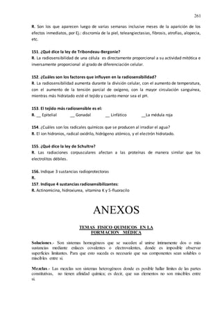261
R. Son los que aparecen luego de varias semanas inclusive meses de la aparición de los
efectos inmediatos, por Ej.: discromía de la piel, teleangiectasias, fibrosis, atrofias, alopecia,
etc.
151. ¿Qué dice la ley de Tribondeau-Bergonie?
R. La radiosensibilidad de una célula es directamente proporcional a su actividad mitótica e
inversamente proporcional al grado de diferenciación celular.
152. ¿Cuáles son los factores que influyen en la radiosensibilidad?
R. La radiosensibilidad aumenta durante la división celular, con el aumento de temperatura,
con el aumento de la tensión parcial de oxígeno, con la mayor circulación sanguínea,
mientras más hidratado esté el tejido y cuanto menor sea el pH.
153. El tejido más radiosensible es el:
R. __ Epitelial __ Gonadal __ Linfático __La médula roja
154. ¿Cuáles son los radicales químicos que se producen al irradiar el agua?
R. El ion hidronios, radical oxidrilo, hidrógeno atómico, y el electrón hidratado.
155. ¿Qué dice la ley de Schultre?
R. Las radiaciones corpusculares afectan a las proteínas de manera similar que los
electrolitos débiles.
156. Indique 3 sustancias radioprotectoras
R.
157. Indique 4 sustancias radiosensibilizantes:
R. Actinomicina, hidroxiurea, vitamina K y 5-fluoracilo
ANEXOS
TEMAS FISICO QUIMICOS EN LA
FORMACION MÉDICA
Soluciones.- Son sistemas homogéneos que se suceden al unirse íntimamente dos o más
sustancias mediante enlaces covalentes o electrovalentes, donde es imposible observar
superficies limitantes. Para que esto suceda es necesario que sus componentes sean solubles o
miscibles entre si.
Mezclas.- Las mezclas son sistemas heterogéneos donde es posible hallar límites de las partes
constitutivas, no tienen afinidad química; es decir, que sus elementos no son miscibles entre
si.
 