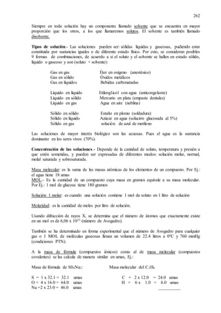 262
Siempre en toda solución hay un componente llamado solvente que se encuentra en mayor
proporción que los otros, a los que llamaremos solutos. El solvente es también llamado
disolvente.
Tipos de solución.- Las soluciones pueden ser: sólidas líquidas y gaseosas, pudiendo estar
constituida por sustancias iguales o de diferente estado físico. Por esto, se consideran posibles
9 formas de combinaciones, de acuerdo a si el soluto y el solvente se hallen en estado sólido,
líquido o gaseoso y son (soluto + solvente):
Gas en gas Éter en oxígeno (anestésico)
Gas en sólido Óxidos metálicos
Gas en líquidos Bebidas carbonatadas
Líquido en líquido Etilenglicol con agua (anticongelante)
Líquido en sólido Mercurio en plata (empaste dentales)
Líquido en gas Agua en aire (neblina)
Sólido en sólido Estaño en plomo (soldadura)
Sólido en líquido Azúcar en agua (solución glucosada al 5%)
Sólido en gas solución de azul de metileno
Las soluciones de mayor interés biológico son las acuosas. Pues el agua es la sustancia
dominante en los seres vivos (70%).
Concentración de las soluciones.- Depende de la cantidad de soluto, temperatura y presión a
que estén sometidas, y pueden ser expresadas de diferentes modos: solución molar, normal,
molal saturada y sobresaturada.
Masa molecular: es la suma de las masas atómicas de los elementos de un compuesto. Por Ej.:
el agua tiene 18 umas
MOL.- Es la cantidad de un compuesto cuya masa en gramos equivale a su masa molecular.
Por Ej.: 1 mol de glucosa tiene 180 gramos
Solución 1 molar: es cuando una solución contiene 1 mol de soluto en 1 litro de solución
Molaridad: es la cantidad de moles por litro de solución.
Usando difracción de rayos X, se determina que el número de átomos que exactamente existe
en un mol es de 6,06 x 1023 (número de Avogadro).
También se ha determinado en forma experimental que el número de Avogadro para cualquier
gas o 1 MOL de moléculas gaseosas llenan un volumen de 22.4 litros a 0ºC y 760 mmHg
(condiciones PTN).
A la masa de fórmula (compuestos iónicos) como al de masa molecular (compuestos
covalentes) se las calcula de manera similar en umas, Ej.:
Masa de fórmula de S04Na2: Masa molecular del C2H6
S = 1 x 32.1 = 32.1 umas C = 2 x 12.0 = 24.0 umas
O = 4 x 16.0 = 64.0 umas H = 6 x 1.0 = 6.0 umas
Na =2 x 23.0 = 46.0 umas __________
 