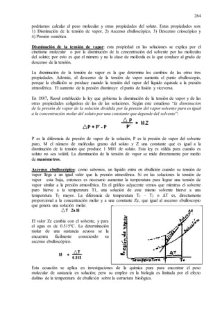 264
podríamos calcular el peso molecular y otras propiedades del soluto. Estas propiedades son:
1) Disminución de la tensión de vapor, 2) Ascenso ebulloscópico, 3) Descenso crioscópico y
4) Presión osmótica.
Disminución de la tensión de vapor: esta propiedad en las soluciones se explica por el
cinetismo molecular o por la disminución de la concentración del solvente por las moléculas
del soluto; por esto es que el número y no la clase de molécula es lo que conduce al grado de
descenso de la tensión.
La disminución de la tensión de vapor es la que determina los cambios de las otras tres
propiedades. Además, el descenso de la tensión de vapor aumenta el punto ebulloscopio,
porque la ebullición se produce cuando la tensión del vapor del líquido equivale a la presión
atmosférica. El aumento de la presión disminuye el punto de fusión y viceversa.
En 1887, Raoul establecido la ley que gobierna la disminución de la tensión de vapor y de las
otras propiedades coligativas de las de las soluciones. Según este estudioso “la disminución
de la presión de vapor de la solución dividida por la presión del vapor solvente puro es igual
a la concentración molar del soluto por una constante que depende del solvente”:
P es la diferencia de presión de vapor de la solución, P es la presión de vapor del solvente
puro, M el número de moléculas gramo del soluto y Z una constante que es igual a la
disminución de la tensión que produce 1 M01 de soluto. Esta ley es válida para cuando es
soluto no sea volátil. La disminución de la tensión de vapor se mide directamente por medio
de manómetros.
Ascenso ebulloscópico: como sabemos, un líquido entra en ebullición cuando su tensión de
vapor llega a un igual valor que la presión atmosférica. Si en las soluciones la tensión de
vapor esta baja, entonces es necesario aumentar la temperatura para lograr una tensión de
vapor similar a la presión atmosférica. En el gráfico adyacente vemos que mientras el solvente
puro hierve a la temperatura T1, una solución de este mismo solvente hierve a una
temperatura T2 mayor. La diferencia de temperatura T1 – T2 o ΔT es, directamente
proporcional a la concentración molar y a una constante Ze, que igual al ascenso ebulloscopio
que genera una solución molar.
El valor Ze cambia con el solvente, y para
el agua es de 0.515ºC. La determinación
molar de una sustancia acuosa se la
encuentra fácilmente conociendo su
ascenso ebulloscópico.
Esta ecuación se aplica en investigaciones de la química pura para encontrar el peso
molecular de sustancia en solución; pero su empleo en la biología es limitada por el efecto
dañino de la temperatura de ebullición sobre la estructura biológica.
 