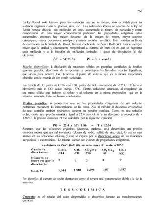 266
La ley Raoult solo funciona para las sustancias que no se ionizan, solo es válida para las
sustancia orgánica como la glucosa, urea, etc. Las soluciones iónicas se apartan de la ley de
Raoult porque disocia sus moléculas en iones, aumentado el número de partículas y como
consecuencia de esta mayor concentración particular, las propiedades coligativas están
aumentadas; entonces hay mayor descenso de la tensión del vapor, mayor ascenso
crioscópico, mayor descenso crioscópico y mayor presión osmótica. Esto existen un factor
de corrección en la fórmula de Raoul, llamado coeficiente de Van`t Hoff (W). Esta es siempre
mayor que la unidad y directamente proporcional al número de iones (n) en que se fragmenta
cada molécula y a la fracción de moléculas ionizadas o grado de disociación (e) del
electrolito.
Mezclas frigoríficas: la disolución de sustancias sólidas en pequeñas cantidades de líquidos
generan grandes, descensos de temperatura y constituyen las llamadas mezclas frigoríficas,
que sirven para obtener frío. Tenemos el punto de eutexia, que es la menor temperatura
obtenida con la mezcla de dos o más sustancias.
Las mezcla de 33 partes de CINa con 100 partes de hielo machacado da -22º C. El Éter o el
cloroformo más el CO2 sólido otorga -77ºC. Ciertas soluciones saturadas, al congelarse, da
una masa sólida que incluyen al soluto y al solvente en la misma proporción que en la
solución saturada. Estas se llaman criohidratos.
Presión osmótica: si conocemos una de las propiedades coligativas de una solución
podríamos reconocer las características de las otras. Así, al calcular el descenso crioscópico
de una solución también podríamos conocer su presión osmótica. Como en una solución
molar, existe una presión osmótica igual a 22.4 atmosferas y un descenso crioscópico de -
1.86º C., la presión osmótica PO se calcularía por la siguiente ecuación:
PO = 22.4 x ΔT / 1.86 = T x 12.04
Sabemos que las soluciones orgánicas (sacarosa, maltosa, etc.) desarrollan una presión
osmótica menor que una sal inorgánica (cloruro de sodio, sulfato de zinc, etc.), lo que es más
intenso en las soluciones diluidas, y esto se explica por la disociación iónica de las soluciones
inorgánicas o electrolíticas. Lo mismo sucede con el resto de propiedades coligativas.
Por ejemplo, el cloruro de sodio demuestra como si tuviera una concentración doble a la de la
sacarosa.
T E R M O Q U I M I C A
Concepto: es el estudio del calor desprendido o absorbido durante las transformaciones
químicas.
 