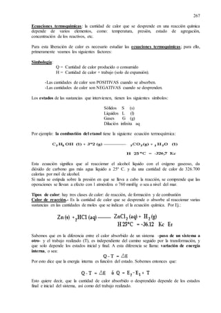 267
Ecuaciones termoquímicas: la cantidad de calor que se desprende en una reacción química
depende de varios elementos, como: temperatura, presión, estado de agregación,
concentración de los reactivos, etc.
Para esta liberación de calor es necesario estudiar las ecuaciones termoquímicas; para ello,
primeramente veamos los siguientes factores:
Simbología:
Q = Cantidad de calor producido o consumido
H = Cantidad de calor + trabajo (solo de expansión).
-Las cantidades de calor son POSITIVAS cuando se absorben.
-Las cantidades de calor son NEGATIVAS cuando se desprenden.
Los estados de las sustancias que intervienen, tienen los siguientes símbolos:
Sólidos S (s)
Líquidos L (l)
Gases G (g)
Dilución infinita aq
Por ejemplo: la combustión del etanol tiene la siguiente ecuación termoquímica:
Esta ecuación significa que al reaccionar el alcohol líquido con el oxígeno gaseoso, da
dióxido de carbono gas más agua líquido a 25º C. y da una cantidad de calor de 326.700
calorías por mol de alcohol.
Si nada se estipula sobre la presión en que se lleva a cabo la reacción, se comprende que las
operaciones se llevan a efecto con 1 atmósfera o 760 mmHg o sea a nivel del mar.
Tipos de calor: hay tres clases de calor: de reacción, de formación y de combustión
Calor de reacción.- Es la cantidad de calor que se desprende o absorbe al reaccionar varias
sustancias en las cantidades de moles que se indican el la ecuación química. Por Ej.:
Sabemos que en la diferencia entre el calor absorbido de un sistema -paso de un sistema a
otro- y el trabajo realizado (T), es independiente del camino seguido por la transformación, y
que solo depende los estados inicial y final. A esta diferencia se llama: variación de energía
interna, o sea:
Por esto dice que la energía interna es función del estado. Sobemos entonces que:
Esto quiere decir, que la cantidad de calor absorbido o desprendido depende de los estados
final e inicial del sistema, así como del trabajo realizado.
 