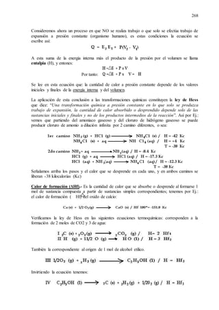268
Consideremos ahora un proceso en que NO se realiza trabajo o que solo se efectúa trabajo de
expansión a presión constante (organismo humano), es estas condiciones la ecuación se
escribe así:
A esta suma de la energía interna más el producto de la presión por el volumen se llama
entalpia (H), y entones:
Por tanto:
Se lee en esta ecuación que: la cantidad de calor a presión constante depende de los valores
iniciales y finales de la energía interna y del volumen.
La aplicación de esta conclusión a las transformaciones químicas constituyen la ley de Hess
que dice: “Una transformación química a presión constante en lo que solo se produzca
trabajo de expansión, la cantidad de calor absorbido o desprendido depende solo de las
sustancias iniciales y finales y no de los productos intermedios de la reacción”. Así por Ej.:
vemos que partiendo del amoniaco gaseoso y del cloruro de hidrógeno gaseoso se puede
producir cloruro de amonio a dilución infinita por 2 camino diferentes, o sea:
Señalamos arriba los pasos y el calor que se desprende en cada uno, y en ambos caminos se
liberan -38 kilocalorías (Kc)
Calor de formación (ΔHf).- Es la cantidad de calor que se absorbe o desprende al formarse 1
mol de sustancia compuesta a partir de sustancias simples correspondientes; tenemos por Ej.:
el calor de formación ( Hf) del oxido de calcio:
Verificamos la ley de Hess en las siguientes ecuaciones termoquímicas: corresponden a la
formación de 2 moles de CO2 y 3 de agua:
También la correspondiente al origen de 1 mol de alcohol etílico.
Invirtiendo la ecuación tenemos:
 