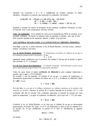 269
Sumando Las ecuaciones I, II y IV y simplificando los términos repetidos en ambos
miembros, obtenemos la ecuación que representa la combustión del alcohol:
Sumando y restando los calores de formación de las sustancias resultantes obtenemos el calor
de reacción. Esto es una consecuencia de la ley de Hess
Calor de combustión.- Es la cantidad de calor que se desprende por MOL de sustancia al ser
quemada totalmente. De hecho, la sustancia debe ser quemada al máximo, pues que el calor
de la reacción depende de las sustancias iniciales y finales de la reacción.
LEY GENERAL DE LOS GASES A LA CONSTANTE R Y PRESION OSMOTICA
Para llegar a esta ley, se debió relacionar la ley de Boyle-Mariotte y de Gay Lussac; entonces
primero recordemos estas leyes
Ley de Boyle-Mariotte (isotérmica).- “A temperatura constante el volumen de un gas es
inversamente proporcional a la presión”. O sea:
V = 1 / P
Igualmente puede establecerse que el producto del volumen V del gas por la presión es igual a
una constante (V. P = Constante).
Ley de Gay Lussac (isovolumétrica).- “A volumen constante, la presión que se ejerce en un
gas es directamente proporcional a la temperatura absoluta”.
Todos los gases tienen el mismo coeficiente de dilatación α para cualquier temperatura y
presión, que es igual a 1/273 (0,00366).
De acuerdo a esta ley tenemos: “el volumen V de un gas a t grados de temperatura, es
directamente proporcional al volumen del mismo gas a 0o C y al binomio de dilatación cúbica
(1 + αt)”. O sea:
V = Vo (1 + αt)
Por otro lado, si a un gas se lo obliga a mantener su volumen, mientras se lo caliente, éste
aumenta su presión, entonces: la presión P a t grados depende de la presión a 0o C y del
coeficiente alfa (α) de presión. Este coeficiente representa el aumento de presión por cada
grado de temperatura, y es igual al coeficiente de dilatación, por lo que vale 1 / 273, por tanto:
P = Po (1 + αt)
Conforme la ley de Boyle-Moriotte, se ha visto que el volumen de un gas es inversamente
proporcional a la presión. Por tanto, si a 0o C de temperatura se tiene un gas de volumen Vo y
de presión Po, al que modificamos la presión en el valor P, obtendremos la siguiente
ecuación:
Po.Vo = P.Vo
De donde:
Vo = Po.Vo / P (1)
 