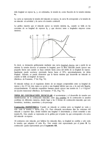 27
dela longitud en reposo lo, y, en ordenadas, la tensión σ, como fracción de la tensión máxima
σo.
La curva a representa la tensión del músculo en reposo, la curva b corresponde a la tensión de
un músculo en actividad y la curva c la tensión contráctil.
La gráfica muestra que el músculo ejerce su tensión máxima σo, cuando se halla en las
cercanías de su longitud de reposos lo, y que decrece tanto a longitudes mayores como
menores.
Es decir, se demuestra gráficamente mediante una curva longitud -fuerza, que a partir de un
máximo la tensión decrece al aumentar la longitud, pero la fibra muscular puede ejercer una
pequeña fuerza aun cuando se haya estirado hasta cerca del doble de su longitud de reposo.
Igualmente puede acortarse ejerciendo fuerza hasta el 20%, aproximadamente, de dicha
longitud. Además, se puede demostrar que la fuerza máxima que desarrolla un músculo es
cuando se halla en longitud de reposo.
(Biofísica de Frumento, 3ª Ed. Pag. 74)
El músculo trabaja en el organismo dentro de un margen comprendido entre su longitud de
reposo y los 2/3 de ésta; nunca se acorta a una longitud inferior que esa, a la cual solo llegaría,
excepcionalmente. El músculo esquelético humano puede ejercer una tensión de 3 a 4 Kg/cm2
de sección transversal (Biofísica de Frumento 3ª Ed., Pag. 75).
TIPOS DE CONTRACCIÓN MUSCULAR: el acortamiento y el desarrollo de tensión son
manifestaciones de la contracción muscular; estas dos variables de la contracción se pueden
combinar de diferentes maneras, dando lugar a las 4 formas de contracción muscular, que son:
Isométrica, isotónica, auxotónica y de poscarga
Contracción ISOMÉTRICA: Cuando un músculo se contrae pero su longitud no varía y
solo varía la tensión o fuerza (Fig. 23). Para obtenerla necesitamos fijar los extremos del
músculo a soportes fijos, donde tendrán una longitud 1 determinada y estará sometido a una
tensión F1. Este estado se representa en la gráfica por el punto A, que corresponde a la curva
del músculo en reposo.
Al contraerse este músculo, por hallarse los músculos fijos, su longitud no cambia y solo varía
la tensión, que adquiere el valor F11. Este estado está representado por el punto B. La
contracción queda representada por el segmento AB.
 
