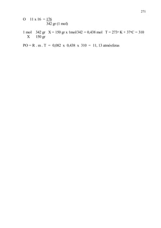 271
O 11 x 16 = 176
342 gr (1 mol)
1 mol 342 gr X = 150 gr x 1mol/342 = 0,438 mol T = 273o K + 37oC = 310
X 150 gr
PO = R . m . T = 0,082 x 0,438 x 310 = 11, 13 atmósferas
 