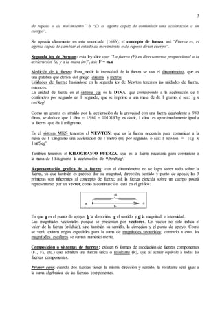 3
de reposo o de movimiento” ó “Es el agente capaz de comunicar una aceleración a un
cuerpo”.
Se aprecia claramente en este enunciado (1686), el concepto de fuerza, así: “Fuerza es, el
agente capaz de cambiar el estado de movimiento o de reposo de un cuerpo”.
Segunda ley de Newton: esta ley dice que: “La fuerza (F) es directamente proporcional a la
aceleración (a) y a la masa (m)”, así: F = m.a
Medición de la fuerza: Para medir la intensidad de la fuerza se usa el dinamómetro, que es
una palabra que deriva del griego dinamis y metros
Unidades de fuerza: basándose en la segunda ley de Newton tenemos las unidades de fuerza,
entonces:
La unidad de fuerza en el sistema cgs es la DINA, que corresponde a la aceleración de 1
centímetro por segundo en 1 segundo, que se imprime a una masa de de 1 gramo, o sea: 1g x
cm/Seg²
Como un gramo es atraído por la aceleración de la gravedad con una fuerza equivalente a 980
dinas, se deduce que 1 dina = 1/980 = 0010193g; es decir, 1 dina es aproximadamente igual a
la fuerza que da 1 miligramo.
Es el sistema MKS tenemos el NEWTON, que es la fuerza necesaria para comunicar a la
masa de 1 kilogramo una aceleración de 1 metro (m) por segundo, o sea: 1 newton = 1kg x
1mt/Seg²
También tenemos el KILOGRAMO FUERZA, que es la fuerza necesaria para comunicar a
la masa de 1 kilogramo la aceleración de 9,8m/Seg².
Representación grafica de la fuerza: con el dinamómetro no se logra saber todo sobre la
fuerza, ya que también es preciso dar su magnitud, dirección, sentido y punto de apoyo; las 3
primeras son inherentes al concepto de fuerza; así: la fuerza ejercida sobre un cuerpo podrá
representarse por un vector, como a continuación está en el gráfico:
En que a es el punto de apoyo, b la dirección, c el sentido y d la magnitud o intensidad.
Las magnitudes vectoriales porque se presentan por vectores. Un vector no solo indica el
valor de la fuerza (módulo), sino también su sentido, la dirección y el punto de apoyo. Como
se verá, existen reglas especiales para la suma de magnitudes vectoriales; contrario a esto, las
magnitudes escalares se suman numéricamente.
Composición o sistemas de fuerzas: existen 6 formas de asociación de fuerzas componentes
(F1, F2, etc.) que admiten una fuerza única o resultante (R), que al actuar equivale a todas las
fuerzas componentes.
Primer caso: cuando dos fuerzas tienen la misma dirección y sentido, la resultante será igual a
la suma algebraica de las fuerzas componentes.
 