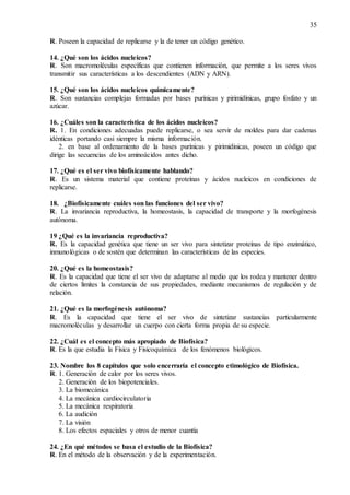 35
R. Poseen la capacidad de replicarse y la de tener un código genético.
14. ¿Qué son los ácidos nucleicos?
R. Son macromoléculas específicas que contienen información, que permite a los seres vivos
transmitir sus características a los descendientes (ADN y ARN).
15. ¿Qué son los ácidos nucleicos químicamente?
R. Son sustancias complejas formadas por bases purínicas y pirimidínicas, grupo fosfato y un
azúcar.
16. ¿Cuáles son la característica de los ácidos nucleicos?
R. 1. En condiciones adecuadas puede replicarse, o sea servir de moldes para dar cadenas
idénticas portando casi siempre la misma información.
2. en base al ordenamiento de la bases purínicas y pirimidinicas, poseen un código que
dirige las secuencias de los aminoácidos antes dicho.
17. ¿Qué es el ser vivo biofísicamente hablando?
R. Es un sistema material que contiene proteínas y ácidos nucleicos en condiciones de
replicarse.
18. ¿Biofísicamente cuáles son las funciones del ser vivo?
R. La invariancia reproductiva, la homeostasis, la capacidad de transporte y la morfogénesis
autónoma.
19 ¿Qué es la invariancia reproductiva?
R. Es la capacidad genética que tiene un ser vivo para sintetizar proteínas de tipo enzimático,
inmunológicas o de sostén que determinan las características de las especies.
20. ¿Qué es la homeostasis?
R. Es la capacidad que tiene el ser vivo de adaptarse al medio que los rodea y mantener dentro
de ciertos límites la constancia de sus propiedades, mediante mecanismos de regulación y de
relación.
21. ¿Qué es la morfogénesis autónoma?
R. Es la capacidad que tiene el ser vivo de sintetizar sustancias particularmente
macromoléculas y desarrollar un cuerpo con cierta forma propia de su especie.
22. ¿Cuál es el concepto más apropiado de Biofísica?
R. Es la que estudia la Física y Fisicoquímica de los fenómenos biológicos.
23. Nombre los 8 capítulos que solo encerraría el concepto etimológico de Biofísica.
R. 1. Generación de calor por los seres vivos.
2. Generación de los biopotenciales.
3. La biomecánica
4. La mecánica cardiocirculatoria
5. La mecánica respiratoria
6. La audición
7. La visión
8. Los efectos espaciales y otros de menor cuantía
24. ¿En qué métodos se basa el estudio de la Biofísica?
R. En el método de la observación y de la experimentación.
 