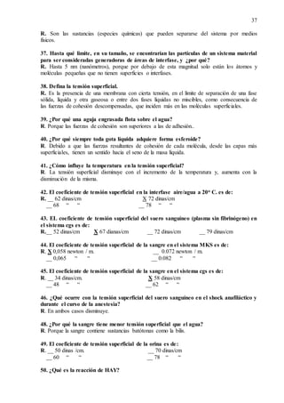 37
R. Son las sustancias (especies químicas) que pueden separarse del sistema por medios
físicos.
37. Hasta qué limite, en su tamaño, se encontrarían las partículas de un sistema material
para ser consideradas generadoras de áreas de interfase, y ¿por qué?
R. Hasta 5 nm (nanómetros), porque por debajo de esta magnitud solo están los átomos y
moléculas pequeñas que no tienen superficies o interfases.
38. Defina la tensión superficial.
R. Es la presencia de una membrana con cierta tensión, en el límite de separación de una fase
sólida, líquida y otra gaseosa o entre dos fases líquidas no miscibles, como consecuencia de
las fuerzas de cohesión descompensadas, que inciden más en las moléculas superficiales.
39. ¿Por qué una aguja engrasada flota sobre el agua?
R. Porque las fuerzas de cohesión son superiores a las de adhesión..
40. ¿Por qué siempre toda gota líquida adquiere forma esferoide?
R. Debido a que las fuerzas resultantes de cohesión de cada molécula, desde las capas más
superficiales, tienen un sentido hacia el seno de la masa líquida.
41. ¿Cómo influye la temperatura en la tensión superficial?
R. La tensión superficial disminuye con el incremento de la temperatura y, aumenta con la
disminución de la misma.
42. El coeficiente de tensión superficial en la interfase aire/agua a 20o C. es de:
R. __ 62 dinas/cm X 72 dinas/cm
__ 68 “ “ __ 78 “ “
43. EL coeficiente de tensión superficial del suero sanguíneo (plasma sin fibrinógeno) en
el sistema cgs es de:
R.__ 52 dinas/cm X 67 dianas/cm __ 72 dinas/cm __ 79 dinas/cm
44. El coeficiente de tensión superficial de la sangre en el sistema MKS es de:
R. X 0,058 newton / m. __ 0.072 newton / m.
__ 0,065 “ “ __ 0.082 “ “
45. El coeficiente de tensión superficial de la sangre en el sistema cgs es de:
R. __ 34 dinas/cm. X 58 dinas/cm
__ 48 “ “ __ 62 “ “
46. ¿Qué ocurre con la tensión superficial del suero sanguíneo en el shock anafiláctico y
durante el curso de la anestesia?
R. En ambos casos disminuye.
48. ¿Por qué la sangre tiene menor tensión superficial que el agua?
R. Porque la sangre contiene sustancias batótonas como la bilis.
49. El coeficiente de tensión superficial de la orina es de:
R. __ 50 dinas /cm. __ 70 dinas/cm
__ 60 “ “ __ 78 “ “
50. ¿Qué es la reacción de HAY?
 