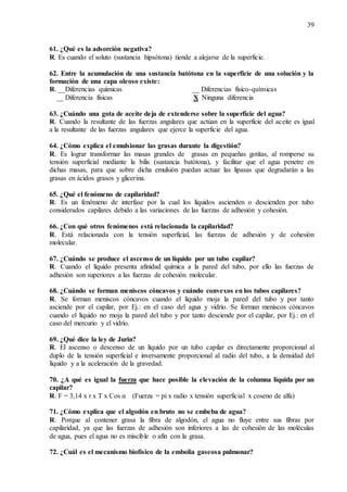 39
61. ¿Qué es la adsorción negativa?
R. Es cuando el soluto (sustancia hipsótona) tiende a alejarse de la superficie.
62. Entre la acumulación de una sustancia batótona en la superficie de una solución y la
formación de una capa oleoso existe:
R. __Diferencias químicas __ Diferencias físico-químicas
__ Diferencia físicas X Ninguna diferencia
63. ¿Cuándo una gota de aceite deja de extenderse sobre la superficie del agua?
R. Cuando la resultante de las fuerzas angulares que actúan en la superficie del aceite es igual
a la resultante de las fuerzas angulares que ejerce la superficie del agua.
64. ¿Cómo explica el emulsionar las grasas durante la digestión?
R. Es lograr transformar las masas grandes de grasas en pequeñas gotitas, al romperse su
tensión superficial mediante la bilis (sustancia batótona), y facilitar que el agua penetre en
dichas masas, para que sobre dicha emulsión puedan actuar las lipasas que degradarán a las
grasas en ácidos grasos y glicerina.
65. ¿Qué el fenómeno de capilaridad?
R. Es un fenómeno de interfase por la cual los líquidos ascienden o descienden por tubo
considerados capilares debido a las variaciones de las fuerzas de adhesión y cohesión.
66. ¿Con qué otros fenómenos está relacionada la capilaridad?
R. Está relacionada con la tensión superficial, las fuerzas de adhesión y de cohesión
molecular.
67. ¿Cuándo se produce el ascenso de un líquido por un tubo capilar?
R. Cuando el líquido presenta afinidad química a la pared del tubo, por ello las fuerzas de
adhesión son superiores a las fuerzas de cohesión molecular.
68. ¿Cuándo se forman meniscos cóncavos y cuándo convexos en los tubos capilares?
R. Se forman meniscos cóncavos cuando el líquido moja la pared del tubo y por tanto
asciende por el capilar, por Ej.: en el caso del agua y vidrio. Se forman meniscos cóncavos
cuando el líquido no moja la pared del tubo y por tanto desciende por el capilar, por Ej.: en el
caso del mercurio y el vidrio.
69. ¿Qué dice la ley de Jurin?
R. El ascenso o descenso de un líquido por un tubo capilar es directamente proporcional al
duplo de la tensión superficial e inversamente proporcional al radio del tubo, a la densidad del
líquido y a la aceleración de la gravedad.
70. ¿A qué es igual la fuerza que hace posible la elevación de la columna líquida por un
capilar?
R. F = 3,14 x r x T x Cos α (Fuerza = pi x radio x tensión superficial x coseno de alfa)
71. ¿Cómo explica que el algodón en bruto no se embeba de agua?
R. Porque al contener grasa la fibra de algodón, el agua no fluye entre sus fibras por
capilaridad, ya que las fuerzas de adhesión son inferiores a las de cohesión de las moléculas
de agua, pues el agua no es miscible o afín con la grasa.
72. ¿Cuál es el mecanismo biofísico de la embolia gaseosa pulmonar?
 
