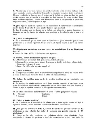40
R. Al entrar aire a los vasos venosos en cantidad suficiente, se irá a formar burbujas en los
vasos terminales venosos del pulmón, deteniendo la circulación con grave lesión en el mismo.
El paro circulatorio se basa en que el menisco de la burbuja se aplana del lado de mayor
presión mientras que se acentúa la concavidad del lado opuesto de menor presión, dando
fuerza resultantes opuestas , en que será notablemente mayor la que pertenece al menisco de
mayor concavidad, y ésta se opondrá al flujo.
73. ¿Qué tipos de meniscos y cuáles son los mecanismos de su formación en una burbuja
de aire dentro de un tubo de vidrio capilar lleno de agua estática?
R. Los 2 menisco que se forman en la burbuja son cóncavos e iguales, basándose su
formación en que las fuerzas de adhesión son superiores al de cohesión entre el agua y el
vidrio
74. ¿Qué es la estalagmometría?
R. Es la mensuración que se realiza sobre la formación de gotas, motivadas por la acción
gravitacional y la tensión superficial de los líquidos, al dejarse escurrir a través de orificios
pequeños.
75. ¿Cuánto pesa una gota de agua que emerge de un orificio que tiene un diámetro de
0,05 cm?
R. Peso = 2 x 3,14 x 0,025 x 72,7 dinas/cm = 11, 4 gramos.
76. Escriba 3 formas de encontrar el peso de una gota.
R. 1. Multiplicando el volumen de la gota por la densidad del líquido
2. Recogiendo en un vaso cierto número de gotas de un líquido y dividimos el peso de las
Gotas para el número de gotas.
3. Peso = 2 x 3,12 x radio x tensión superficial
77. ¿Qué es la ósmosis?
R. Es el paso del solvente a través de una membrana semipermeable, desde una sección donde
el soluto es más diluido hacia otra donde el soluto está más concentrado.
78. Indique la metódica para medir la presión osmótica en un osmómetro con
manómetro.
R. Se introduce la solución problema en el frasco superior conectado al manómetro y que
posee la membrana semipermeable, sumergiendo éste en un recipiente con agua destilada, y
cuando se llega al equilibrio osmótico se lee la presión en el manómetro.
79. La célula o membrana de ferricianuro de cobre se utiliza por primera vez en:
R. __ Adsorción __ Capilaridad
X Osmosis __ Diálisis
80. ¿Qué es la presión osmótica?
R. Es el producto de la densidad de la solución por la altura lograda cuando se llega al
equilibrio osmótico, lo que podríamos valorar como intensidad de la ósmosis.
81. ¿Por qué una solución de ClNa 0,2 molar desarrolla una presión osmótica de 8,7
atmósferas y una solución 0,2 molar de sacarosa una presión osmótica de 4,7
atmósferas?
R. Porque en las sales inorgánicas en soluciones diluidas existe disociación iónica,
aumentando el número de partículas o moléculas osmóticamente activas, pues todas las
 