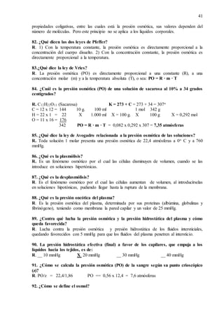 41
propiedades coligativas, entre las cuales está la presión osmótica, sus valores dependen del
número de moléculas. Pero este principio no se aplica a los líquidos corporales.
82. ¿Qué dicen las dos leyes de Pfeffer?
R. 1) Con la temperatura constante, la presión osmótica es directamente proporcional a la
concentración del cuerpo disuelto. 2) Con la concentración constante, la presión osmótica es
directamente proporcional a la temperatura.
83.¿Qué dice la ley de Vries?
R. La presión osmótica (PO) es directamente proporcional a una constante (R), a una
concentración molar (m) y a la temperatura absoluta (T), o sea: PO = R · m · T
84. ¿Cuál es la presión osmótica (PO) de una solución de sacarosa al 10% a 34 grados
centígrados?
R. C12H22O11 (Sacarosa) K = 273 + C = 273 + 34 = 307o
C = 12 x 12 = 144 10 g. 100 ml 1 mol 342 g
H = 22 x 1 = 22 X 1.000 ml X = 100 g. X 100 g X = 0,292 mol
O = 11 x 16 = 176
342 PO = R · m · T = 0,082 x 0,292 x 307 = 7,35 atmósferas
85. ¿Qué dice la ley de Avogadro relacionada a la presión osmótica de las soluciones?
R. Toda solución 1 molar presenta una presión osmótica de 22,4 atmósferas a 0o C y a 760
mmHg.
86. ¿Qué es la plasmólisis?
R. Es un fenómeno osmótico por el cual las células disminuyen de volumen, cuando se las
introduce en soluciones hipertónicas.
87. ¿Qué es la desplasmólisis?
R. Es el fenómeno osmótico por el cual las células aumentan de volumen, al introducírselas
en soluciones hipotónicas, pudiendo llegar hasta la ruptura de la membrana.
88. ¿Qué es la presión oncótica del plasma?
R. Es la presión osmótica del plasma, determinada por sus proteínas (albúmina, globulinas y
fibrinógeno), teniendo como membrana la pared capilar y un valor de 25 mmHg.
89. ¿Contra qué lucha la presión osmótica y la presión hidrostática del plasma y cómo
queda favorecida?
R. Lucha contra la presión osmótica y presión hidrostática de los fluidos intersticiales,
quedando favorecidos con 5 mmHg para que los fluidos del plasma penetren al intersticio.
90. La presión hidrostática efectiva (final) a favor de los capilares, que empuja a los
líquidos hacia los tejidos, es de:
R. __ 10 mmHg X 20 mmHg __ 30 mmHg __ 40 mmHg
91. ¿Cómo se calcula la presión osmótica (PO) de la sangre según su punto crioscópico
(z)?
R. PO/z = 22,4/1,86 PO == 0,56 x 12,4 = 7,6 atmósferas
92. ¿Cómo se define el osmol?
 