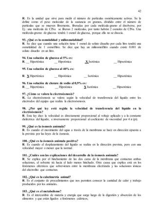 42
R. Es la unidad que sirve para medir el número de partículas osmóticamente activas. Se la
define como el peso molecular de la sustancia en gramos, dividido entre el número de
partículas que se mueven libremente, liberadas por cada molécula-gramo al disolverse, por
Ej.: una molécula de ClNa se liberan 2 moléculas, por tanto habrán 2 osmoles de ClNa. Una
molécula-gramo de glucosa tendrá 1 osmol de glucosa, porque ella no se disocia.
93. ¿Qué es la osmolalidad y miliosmolalidad?
R. Se dice que cuando una solución tiene 1 osmol de soluto disuelto por cada litro tendrá una
osmolalidad de 1 osmol/litro. Se dice que hay un miliosmol/litro cuando existe 0.001 de
soluto disuelto en un litro.
94. Una solución de glucosa al 5% es:
R. __ Hipertónica __ Hipotónica X Isotónica __ Hipsotónica
95. Una solución de glucosa al 40% es:
R. X Hipertónica __ Hipotónica __ Isotónica __ Hipsotónica
96. Una solución de cloruro de sodio al 0,9% es:
R. __ Hipertónica __ Hipotónica X Isotónica __ Hipsotónica
97. ¿Cómo se valora la electroósmosis?
R. La electroósmosis se valora según la velocidad de transferencia del líquido entre los
electrodos del equipo que realiza la electroósmosis.
98. ¿Por qué ley está regida la velocidad de transferencia del líquido en la
electroósmosis?
R. Esta ley dice: la velocidad es directamente proporcional al voltaje aplicado y a la constante
dieléctrica del líquido, e inversamente proporcional al coeficiente de viscosidad por 4 π (pi).
99. ¿Qué es la ósmosis anómala?
R. Es cuando el movimiento del agua a través de la membrana se hace en dirección opuesta a
la prevista por las leyes de la ósmosis.
100. ¿Qué es la ósmosis anómala positiva?
R. Es cuando el desplazamiento del líquido se realiza en la dirección prevista, pero con una
velocidad mayor o menor que la normal.
101. ¿Cuáles son las explicaciones del desarrollo de la ósmosis anómala?
R. Se explica por el hinchamiento de las dos caras de la membrana que contactan ambas
soluciones, el solvente irá hacia el lado menos hinchado. Otra causa que explica está en los
fenómenos eléctricos que sobrevienen entre la membrana electrizada y las soluciones iónicas
del electrolito que contactan.
102. ¿Qué es la calorimetría animal?
R. Es el conjunto de procedimientos que nos permiten conocer la cantidad de calor y trabajo
producidos por los animales.
103. ¿Qué es el metabolismo?
R. Es el intercambio de materia y energía que surge luego de la digestión y absorción de los
alimentos y que están ligados a fenómenos calóricos,
 