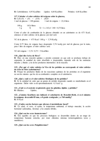 44
R. Carbohidratos: 4,95 Kcal/litro Lípidos: 4,60 Kcal/litro Prótidos: 4,48 Kcal/litro
117. Calcular el valor calórico del oxígeno sobre la glucosa,
R. C6H12O6 + 6O2 = 6CO2 + 6H2O
1 mol de glucosa = 180 gramos 1 mol de oxígeno = 22,4 litros
180 g. 143,4 litros
1 g X X = 1 x 143,4 / 180 = 0,75 litros
Como el calor de combustión de la glucosa obtenido en un calorímetro es de 673 Kcal/,
entonces el valor calórico de la glucosa por mol será:
VC de la glucosa = 673 Kcal / 180 g = 3,74 Kcal/g
Como 0,75 litros de oxígeno hace desprender 3,74 kcal/g por mol de glucosa; por lo tanto,
para 1 litro de oxígeno el valor calórico será:
VC del oxígeno = 3,74 / 0,75 = 5 Kcal/litro
118. ¿Qué dice la ley de Hess?
R. Dice: en una reacción química a presión constante en que solo se produzca trabajo de
expansión, la cantidad de calor absorbido o desprendido, depende solo de las sustancias
iniciales y finales y no de los productos intermedios de la reacción.
119. ¿Por qué el valor calórico in Vivo de los prótidos no corresponde al valor calórico
de éstos in Vitro (calorímetro)?
R. Porque los productos finales de las reacciones químicas de las proteínas en el organismo
no son los mismos que los de su combustión completa en el calorímetro.
120. ¿Qué y cuál es el valor calórico fisiológico de los prótidos?
R. Es la cantidad de calor que un gramo de prótido desprende cuando es metabolizado en el
organismo. Dicho valor es de aproximadamente 4,1 kcal / g.
121. ¿Cuál es el cociente respiratorio para los glúcidos, lípidos y prótidos?
R. Glúcidos: Lípidos: Prótidos:
122. ¿Cuántas Kcal/hora nos indicará el calorímetro de Benedict-Roth, si en 6 minutos
la campana descendió 85 mm, a 0 grado centígrado y a 760 mmHg?
R. 85 Kcal
123. ¿Cuáles son los factores que alteran el metabolismo basal?
R. La edad, el sexo, el ayuno, la temperatura ambiental, el trabajo muscular, la acción
hormonal (adrenalina, tiroxina) y los estados febriles.
124. ¿Qué son los seres homeotermos?
R. Son aquellos en que los procesos biológicos se desarrollan dentro de un rango de
temperatura bastante estrecho, por tener eficientes sistemas termorreguladores (aves y
mamíferos).
125. ¿Qué son los seres Poiquilotermos?
 