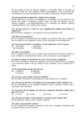 45
R. Son aquellos en que los procesos biológicos se desarrollan dentro de un rango de
temperatura amplio por tener deficientes sistemas termorreguladores. Aquí el individuo tiene
una temperatura que sigue aproximadamente los cambios de temperatura del medio (reptiles).
126.¿De qué depende la temperatura corporal del ser humano?
R. Del balance de los procesos de termogénesis y de termolisis, con una posición de los
medios para regular la temperatura corporal, dentro del rango más adecuado para las
funciones biológicas y que independientemente de las condiciones del ambiente, constituye
un perfeccionamiento en la evolución de las especies.
127. ¿De qué procesos se valen los seres poiquilotermos (reptiles) para obtener su
temperatura?
R. De termolisis, termogénesis y de captación de calor por exposición al Sol.
128. ¿Qué es la termogénesis?
R. Es el conjunto de transformaciones del organismo que producen calor, que se origina en
base a la influencia de la temperatura externa, y de los mecanismos de termorregulación.
129. Una persona desnuda en un ambiente con una temperatura de 32o C genera:
R. __ 50 Kcal/hora __ 90 Kcal/hora
X 70 Kcal/hora __120 Kcal/hora
130. ¿Qué es la termólisis?
R. Es el conjunto de procesos por los cuales la masa corporal pierde calor hacia el exterior en
base a la influencia de la temperatura exterior, y de los mecanismos de termorregulación.
131.¿Qué mecanismo de transferencia de calor se dan en la piel y explíquelos?
R. El calor se transfiere en la piel por conducción si el aire que contacta la piel no se desplaza
y por convección cuando el aire que contacta la piel se desplaza y por la circulación de la
sangre
132. El cuerpo humano pierde más calor por:
R. __ Conducción X Radiación
__ Convección __ Sudoración
134. ¿En base a qué se pierde el calor por radiación?
R. A la emisión de radiaciones electromagnéticas de tipo infrarrojo por el organismo.
135. ¿Por qué hay más calor en los pliegues del cuerpo humano (axilar, inguinal, etc.)?
R. Por autoirradiación de las superficies enfrentadas, donde al absorberse generan calor y
consecuente mayor sudoración.
136. El espectro de las longitudes de onda de las radiaciones infrarrojas emitidas por la
piel a 27o C es de:
R. __ 1 a 5 µm X 5 a 20 µm __ 20 a 30 µm __ 30 a 45 µm
137. ¿Por qué mecanismo el cuerpo humano en estado de reposo elimina calor?
R. Por perspiración cutánea y por la respiración pulmonar.
138. ¿Qué es la perspiración cutánea?
R. Es la eliminación de pequeñas cantidades de sudor, que el organismo normalmente emite
en estado de reposo y que no se percibe.
 