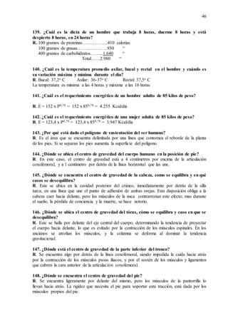 46
139. ¿Cuál es la dieta de un hombre que trabaja 8 horas, duerme 8 horas y está
despierto 8 horas, en 24 horas?
R. 100 gramos de proteínas……………..410 calorías
100 gramos de grasas………………..930 “
400 gramos de carbohidratos……...1.640 “
Total……2.980 “
140. ¿Cuál es la temperatura promedio axilar, bucal y rectal en el hombre y cuándo es
su variación máxima y mínima durante el día?
R. Bucal: 37,2o C Axilar: 36-37o C Rectal: 37,5o C
La temperatura es mínima a las 4 horas y máxima a las 16 horas
141. ¿Cuál es el requerimiento energético de un hombre adulto de 85 kilos de peso?
R. E = 152 x P0,78 = 152 x 850,78 = 4.255 Kcal/día
142. ¿Cuál es el requerimiento energético de una mujer adulta de 85 kilos de peso?
R. E = 123,4 x P0,78 = 123,4 x 850,78 = 3.947 Kcal/día
143. ¿Por qué está dado el polígono de sustentación del ser humano?
R. Es el área que se encuentra delimitada por una línea que contornea el reborde de la planta
de los pies. Si se separan los pies aumenta la superficie del polígono.
144. ¿Dónde se ubica el centro de gravedad del cuerpo humano en la posición de pie?
R. En este caso, el centro de gravedad está a 4 centímetros por encima de la articulación
coxofemoral, y a 1 centímetro por detrás de la línea horizontal que las une.
145. ¿Dónde se encuentra el centro de gravedad de la cabeza, como se equilibra y en qué
casos se desequilibra?
R. Este se ubica en la cavidad posterior del cráneo, inmediatamente por detrás de la silla
turca, en una línea que une el punto de adhesión de ambas orejas. Esta disposición obliga a la
cabeza caer hacia delante, pero los músculos de la nuca contrarrestan este efecto; mas durante
el sueño, la pérdida de conciencia y la muerte, se hace notorio.
146. ¿Dónde se ubica el centro de gravedad del tórax, cómo se equilibra y caso en que se
desequilibra?
R. Este se halla por delante del eje central del cuerpo, determinando la tendencia de proyectar
el cuerpo hacia delante, lo que es evitado por la contracción de los músculos espinales. En los
ancianos se atrofian los músculos, y la columna se deforma al dominar la tendencia
gravitacional.
147. ¿Dónde está el centro de gravedad de la parte inferior del tronco?
R. Se encuentra algo por detrás de la línea coxofemoral, siendo impedida la caída hacia atrás
por la contracción de los músculos psoas iliacos, y por el sostén de los músculos y ligamentos
que cubren la cara anterior de la articulación coxofemoral.
148. ¿Dónde se encuentra el centro de gravedad del pie?
R. Se encuentra ligeramente por delante del mismo, pero los músculos de la pantorrilla lo
llevan hacia atrás. La rigidez que necesita el pie para soportar esta tracción, está dada por los
músculos propios del pie.
 