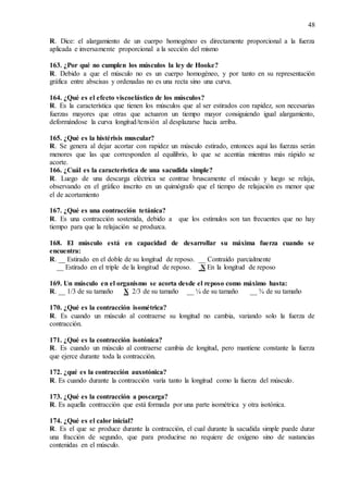 48
R. Dice: el alargamiento de un cuerpo homogéneo es directamente proporcional a la fuerza
aplicada e inversamente proporcional a la sección del mismo
163. ¿Por qué no cumplen los músculos la ley de Hooke?
R. Debido a que el músculo no es un cuerpo homogéneo, y por tanto en su representación
gráfica entre abscisas y ordenadas no es una recta sino una curva.
164. ¿Qué es el efecto viscoelástico de los músculos?
R. Es la característica que tienen los músculos que al ser estirados con rapidez, son necesarias
fuerzas mayores que otras que actuaron un tiempo mayor consiguiendo igual alargamiento,
deformándose la curva longitud/tensión al desplazarse hacia arriba.
165. ¿Qué es la histérisis muscular?
R. Se genera al dejar acortar con rapidez un músculo estirado, entonces aquí las fuerzas serán
menores que las que corresponden al equilibrio, lo que se acentúa mientras más rápido se
acorte.
166. ¿Cuál es la característica de una sacudida simple?
R. Luego de una descarga eléctrica se contrae bruscamente el músculo y luego se relaja,
observando en el gráfico inscrito en un quimógrafo que el tiempo de relajación es menor que
el de acortamiento
167. ¿Qué es una contracción tetánica?
R. Es una contracción sostenida, debido a que los estímulos son tan frecuentes que no hay
tiempo para que la relajación se produzca.
168. El músculo está en capacidad de desarrollar su máxima fuerza cuando se
encuentra:
R. __ Estirado en el doble de su longitud de reposo. __ Contraído parcialmente
__ Estirado en el triple de la longitud de reposo. X En la longitud de reposo
169. Un músculo en el organismo se acorta desde el reposo como máximo hasta:
R. __ 1/3 de su tamaño X 2/3 de su tamaño __ ¼ de su tamaño __ ¾ de su tamaño
170. ¿Qué es la contracción isométrica?
R. Es cuando un músculo al contraerse su longitud no cambia, variando solo la fuerza de
contracción.
171. ¿Qué es la contracción isotónica?
R. Es cuando un músculo al contraerse cambia de longitud, pero mantiene constante la fuerza
que ejerce durante toda la contracción.
172. ¿qué es la contracción auxotónica?
R. Es cuando durante la contracción varía tanto la longitud como la fuerza del músculo.
173. ¿Qué es la contracción a poscarga?
R. Es aquella contracción que está formada por una parte isométrica y otra isotónica.
174. ¿Qué es el calor inicial?
R. Es el que se produce durante la contracción, el cual durante la sacudida simple puede durar
una fracción de segundo, que para producirse no requiere de oxígeno sino de sustancias
contenidas en el músculo.
 