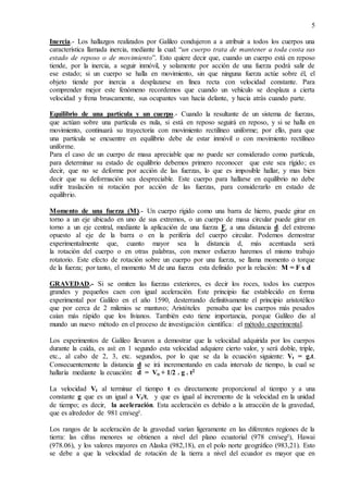 5
Inercia.- Los hallazgos realizados por Galileo condujeron a a atribuir a todos los cuerpos una
característica llamada inercia, mediante la cual: “un cuerpo trata de mantener a toda costa sus
estado de reposo o de movimiento”. Esto quiere decir que, cuando un cuerpo está en reposo
tiende, por la inercia, a seguir inmóvil, y solamente por acción de una fuerza podrá salir de
ese estado; si un cuerpo se halla en movimiento, sin que ninguna fuerza actúe sobre él, el
objeto tiende por inercia a desplazarse en línea recta con velocidad constante. Para
comprender mejor este fenómeno recordemos que cuando un vehículo se desplaza a cierta
velocidad y frena bruscamente, sus ocupantes van hacia delante, y hacia atrás cuando parte.
Equilibrio de una partícula y un cuerpo.- Cuando la resultante de un sistema de fuerzas,
que actúan sobre una partícula es nula, si está en reposo seguirá en reposo, y si se halla en
movimiento, continuará su trayectoria con movimiento rectilíneo uniforme; por ello, para que
una partícula se encuentre en equilibrio debe de estar inmóvil o con movimiento rectilíneo
uniforme.
Para el caso de un cuerpo de masa apreciable que no puede ser considerado como partícula,
para determinar su estado de equilibrio debemos primero reconocer que este sea rígido; es
decir, que no se deforme por acción de las fuerzas, lo que es imposible hallar, y mas bien
decir que su deformación sea despreciable. Este cuerpo para hallarse en equilibrio no debe
sufrir traslación ni rotación por acción de las fuerzas, para considerarlo en estado de
equilibrio.
Momento de una fuerza (M).- Un cuerpo rígido como una barra de hierro, puede girar en
torno a un eje ubicado en uno de sus extremos, o un cuerpo de masa circular puede girar en
torno a un eje central, mediante la aplicación de una fuerza F, a una distancia d. del extremo
opuesto al eje de la barra o en la periferia del cuerpo circular. Podemos demostrar
experimentalmente que, cuanto mayor sea la distancia d, más acentuada será
la rotación del cuerpo o en otras palabras, con menor esfuerzo haremos el mismo trabajo
rotatorio. Este efecto de rotación sobre un cuerpo por una fuerza, se llama momento o torque
de la fuerza; por tanto, el momento M de una fuerza esta definido por la relación: M = F x d
GRAVEDAD.- Si se omiten las fuerzas exteriores, es decir los roces, todos los cuerpos
grandes y pequeños caen con igual aceleración. Este principio fue establecido en forma
experimental por Galileo en el año 1590, desterrando definitivamente el principio aristotélico
que por cerca de 2 milenios se mantuvo; Aristóteles pensaba que los cuerpos más pesados
caían más rápido que los livianos. También esto tiene importancia, porque Galileo dio al
mundo un nuevo método en el proceso de investigación científica: el método experimental.
Los experimentos de Galileo llevaron a demostrar que la velocidad adquirida por los cuerpos
durante la caída, es así: en 1 segundo esta velocidad adquiere cierto valor, y será doble, triple,
etc., al cabo de 2, 3, etc. segundos, por lo que se da la ecuación siguiente: Vt = g.t.
Consecuentemente la distancia d se irá incrementando en cada intervalo de tiempo, la cual se
hallaría mediante la ecuación: d = Vo + 1/2 . g . t2
La velocidad Vt al terminar el tiempo t es directamente proporcional al tiempo y a una
constante g que es un igual a Vt/t, y que es igual al incremento de la velocidad en la unidad
de tiempo; es decir, la aceleración. Esta aceleración es debido a la atracción de la gravedad,
que es alrededor de 981 cm/seg².
Los rangos de la aceleración de la gravedad varían ligeramente en las diferentes regiones de la
tierra: las cifras menores se obtienen a nivel del plano ecuatorial (978 cm/seg²), Hawai
(978.06), y los valores mayores en Alaska (982,18), en el polo norte geográfico (983,21). Esto
se debe a que la velocidad de rotación de la tierra a nivel del ecuador es mayor que en
 