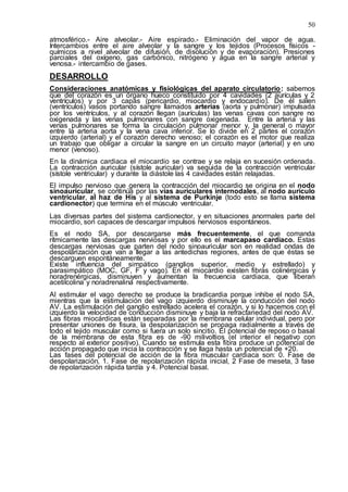 50
atmosférico.- Aire alveolar.- Aire espirado.- Eliminación del vapor de agua.
Intercambios entre el aire alveolar y la sangre y los tejidos (Procesos físicos -
químicos a nivel alveolar de difusión, de disolución y de evaporación). Presiones
parciales del oxígeno, gas carbónico, nitrógeno y agua en la sangre arterial y
venosa.- intercambio de gases.
DESARROLLO
Consideraciones anatómicas y fisiológicas del aparato circulatorio: sabemos
que del corazón es un órgano hueco constituido por 4 cavidades (2 aurículas y 2
ventrículos) y por 3 capas (pericardio, miocardio y endocardio). De él salen
(ventrículos) vasos portando sangre llamados arterias (aorta y pulmonar) impulsada
por los ventrículos, y al corazón llegan (aurículas) las venas cavas con sangre no
oxigenada y las venas pulmonares con sangre oxigenada. Entre la arteria y las
venas pulmonares se forma la circulación pulmonar menor y, la general o mayor
entre la arteria aorta y la vena cava inferior. Se lo divide en 2 partes el corazón
izquierdo (arterial) y el corazón derecho venoso; el corazón es el motor que realiza
un trabajo que obligar a circular la sangre en un circuito mayor (arterial) y en uno
menor (venoso).
En la dinámica cardiaca el miocardio se contrae y se relaja en sucesión ordenada.
La contracción auricular (sístole auricular) va seguida de la contracción ventricular
(sístole ventricular) y durante la diástole las 4 cavidades están relajadas.
El impulso nervioso que genera la contracción del miocardio se origina en el nodo
sinoauricular, se continúa por las vías auriculares internodales, al nodo aurículo
ventricular, al haz de His y al sistema de Purkinje (todo esto se llama sistema
cardionector) que termina en el músculo ventricular.
Las diversas partes del sistema cardionector, y en situaciones anormales parte del
miocardio, son capaces de descargar impulsos nerviosos espontáneos.
Es el nodo SA, por descargarse más frecuentemente, el que comanda
rítmicamente las descargas nerviosas y por ello es el marcapaso cardiaco. Estas
descargas nerviosas que parten del nodo sinoauricular son en realidad ondas de
despolarización que van a llegar a las antedichas regiones, antes de que éstas se
descarguen espontáneamente.
Existe influencia del simpático (ganglios superior, medio y estrellado) y
parasimpático (MOC, GF, F y vago). En el miocardio existen fibras colinérgicas y
noradrenérgicas, disminuyen y aumentan la frecuencia cardiaca, que liberan
acetilcolina y noradrenalina respectivamente.
Al estimular el vago derecho se produce la bradicardia porque inhibe el nodo SA,
mientras que la estimulación del vago izquierdo disminuye la conducción del nodo
AV. La estimulación del ganglio estrellado acelera el corazón, y si lo hacemos con el
izquierdo la velocidad de conducción disminuye y baja la refractariedad del nodo AV.
Las fibras miocárdicas están separadas por la membrana celular individual, pero por
presentar uniones de fisura, la despolarización se propaga radialmente a través de
todo el tejido muscular como si fuera un solo sincitio. El potencial de reposo o basal
de la membrana de esta fibra es de -90 milivoltios (el interior el negativo con
respecto al exterior positivo). Cuando se estimula esta fibra produce un potencial de
acción propagado que inicia la contracción y se llaga hasta un potencial de +20.
Las fases del potencial de acción de la fibra muscular cardiaca son: 0. Fase de
despolarización, 1. Fase de repolarización rápida inicial, 2 Fase de meseta, 3 fase
de repolarización rápida tardía y 4. Potencial basal.
 