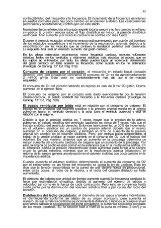 55
contractibilidad del miocardio y la frecuencia. El incremento de la frecuencia es intenso
en sujetos normales pero hay poco cambio en el volumen sistólico. Las catecolaminas
(adrenalina y noradrenalina) contribuyen en este efecto.
Normalmente conel ejercicio, el corazónexpele todala sangre yno hay cambio en el tono
simpático, la presión venosa sube, el flujo diastólico es mayor, la presión diastólica
ventricular final aumenta y el músculo cardiaco se contrae con más fuerza.
Durante el ejercicio muscular, el retorno venoso estáaumentando por acción del bombeo
de los músculos esqueléticos y el incremento de la respiración; además, debido a la
vasodilatación en los músculos que se contraen, la resistencia periférica está disminuida.
La respuesta final será un marcado aumento del gasto cardiaco.
En los atletas entrenados encontramos menor frecuencia cardiaca, mayores volúmenes
sistólicos finales en los ventrículos y volúmenes sistólicos más elevados en reposo, que en
los sujetos no entrenados; por tanto, los atletas pueden lograr un incremento determinado
del gasto cardiaco sin tanto acelerar su frecuencia, como sucede en los no entrenados
(Fisiología de Ganong 13ª Ed. Pág. 519).
Consumo de oxígeno por el corazón: el miocardio en estado basal (corazón
detenido pero con circulación coronaria) el consumo de O2 es de aproximadamente
2 ml/100 g/min. Este valor es considerablemente más alto que el del músculo
esquelético.
El consumo de O2 del corazón latiendo en reposo es casi de 9 mi/100 g/min. Ocurre
aumento en el ejercicio físico.
El consumo de oxígeno por el corazón está dado esencialmente por la tensión
intramiocárdica, el estado contráctil del miocardio y la frecuencia cardiaca (Fisiología de
Ganong 13ª Ed. Pág. 520)
El trabajo ventricular por latido está en relación con el consumo de oxígeno. El
trabajo es el producto del volumen sistólico y la presión arterial media en la arteria
pulmonar (para el ventrículo derecho) o la aorta (para el ventrículo izquierdo) y está en
relación con el oxígeno.
Debido a que la presión aórtica es 7 veces mayor que la presión de la arteria
pulmonar, el trabajo sistólico del ventrículo izquierdo es cerca de 7 veces más que el
trabajo sistólico del ventrículo derecho. Entonces teóricamente, un 30% de incremento
en el volumen sistólico sin un cambio de presión arterial debería dar el mismo
aumento en el consumo de oxígeno, y también un 30% de aumento de la presión
arterial sin cambio en el volumen sistólico. Pero, por motivos pocos comprendidos, el
trabajo de la presión produce un mayor aumento en el consumo de O2 que el trabajo del
volumen. De otra manera, diríamos que un aumento en la poscarga determina un
mayor aumento del consumo cardiaco de oxígeno que un aumento de la precarga. Por
esto, la angina de pecho es más común en la estenosis que enla insuficienciaaórtica. En
la estenosis aórtica la presión intraventricular debe aumentar para forzar a la sangre
cruzar la válvula estrecha, mientras que en la insuficiencia aórtica (dilatación), el
retorno de la sangre genera una elevaciónenel volumen sistólico con poco cambio en la
impedancia aórtica.
Cuando aumenta el volumen sistólico determinando el aumento de consumo de O2
por el estiramiento de las fibras del miocardio se opera la ley de Laplace. Esta ley
dice que la tensión desarrollada en la pared de una víscera hueca es proporcional,
entre otras cosas, al radio de la víscera, y el radio del corazón dilatado se halla
aumentado.
El consumo de oxígeno por unidad de tiempo aumenta cuando la frecuencia cardiaca lo
hace por estimulación simpática, debido al aumento del número de latidos y
velocidad así como en la fuerza de cada contracción. Pero esto se compensa hasta
cierto punto por la disminución del volumen sistólico final y por causa del radio del
corazón.
Distribución del lecho circulatorio: el diámetro de los vasos arteriales individuales
va disminuyendo conforme se alejan de su origen (corazón), pero aumenta el
número de sus similaresconformese incrementa la distancia. Entonces, a cualquier nivel
podríamos calcular la seccióntotal del lecho circulatorio, al sumar las secciones parciales
de los vasos paralelos, Ej.: la sección total a nivel de la aorta es mínima (3 cm2) y va
 