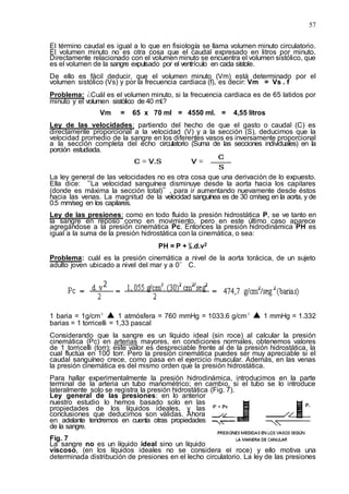 57
El término caudal es igual a lo que en fisiología se llama volumen minuto circulatorio.
El volumen minuto no es otra cosa que el caudal expresado en litros por minuto.
Directamente relacionado con el volumen minuto se encuentra el volumen sistólico, que
es el volumen de la sangre expulsado por el ventrículo en cada sístole.
De ello es fácil deducir, que el volumen minuto (Vm) está determinado por el
volumen sistólico (Vs) y por la frecuencia cardiaca (f), es decir: Vm = Vs . f
Problema: ¿Cuál es el volumen minuto, si la frecuencia cardiaca es de 65 latidos por
minuto y el volumen sistólico de 40 ml.?
Vm = 65 x 70 ml = 4550 ml. = 4,55 litros
Ley de las velocidades: partiendo del hecho de que el gasto o caudal (C) es
directamente proporcional a la velocidad (V) y a la sección (S), deducimos que la
velocidad promedio de la sangre en los diferentes vasos es inversamente proporcional
a la sección completa del echo circulatorio (Suma de las secciones individuales) en la
porción estudiada.
La ley general de las velocidades no es otra cosa que una derivación de lo expuesto.
Ella dice: “La velocidad sanguínea disminuye desde la aorta hacia los capilares
(donde es máxima la sección total)”, para ir aumentando nuevamente desde éstos
hacia las venas. La magnitud de la velocidad sanguínea es de 30 cm/seg en la aorta, y de
0.5 mm/seg en los capilares.
Ley de las presiones: como en todo fluido la presión hidrostática P, se ve tanto en
la sangre en reposo como en movimiento, pero en este último caso aparece
agregándose a la presión cinemática Pc. Entonces la presión hidrodinámica PH es
igual a la suma de la presión hidrostática con la cinemática, o sea:
PH = P + ½.d.v2
Problema: cuál es la presión cinemática a nivel de la aorta torácica, de un sujeto
adulto joven ubicado a nivel del mar y a 0° C.
1 baria = 1g/cm² ▲ 1 atmósfera = 760 mmHg = 1033.6 g/cm² ▲ 1 mmHg = 1.332
barias = 1 torricelli = 1,33 pascal
Considerando que la sangre es un líquido ideal (sin roce) al calcular la presión
cinemática (Pc) en arterias mayores, en condiciones normales, obtenemos valores
de 1 torricelli (torr); este valor es despreciable frente al de la presión hidrostática, la
cual fluctúa en 100 torr. Pero la presión cinemática puedes ser muy apreciable si el
caudal sanguíneo crece, como pasa en el ejercicio muscular. Además, en las venas
la presión cinemática es del mismo orden que la presión hidrostática.
Para hallar experimentalmente la presión hidrodinámica, introducimos en la parte
terminal de la arteria un tubo manométrico; en cambio, si el tubo se lo introduce
lateralmente solo se registra la presión hidrostática (Fig. 7).
Ley general de las presiones: en lo anterior
nuestro estudio lo hemos basado solo en las
propiedades de los líquidos ideales, y las
conclusiones que deducimos son válidas. Ahora
en adelante tendremos en cuenta otras propiedades
de la sangre.
Fig. 7
La sangre no es un líquido ideal sino un líquido
viscoso, (en los líquidos ideales no se considera el roce) y ello motiva una
determinada distribución de presiones en el lecho circulatorio. La ley de las presiones
 