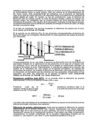 58
establece que la presión hidrostática es mayor en el inicio de la aorta, y a partir de ella
va disminuyendo hacia la parte venosa, para ser mínima en la desembocadura de
las venas cavas. Esto aparentemente se contradice con el teorema de Bernouilli,
pues en la zona de mayor sección y de velocidad menor (a la altura de los capilares) la
presión debería ser mayor. En verdad, no hay tal contradicción, pues el teorema de
Bernouilli solo se cumple cuando se trata de líquidos ideales; cuando se trabaja con
líquidos reales, los resultados que se pueden extraer de dicho teorema deben ser
corregidos de acuerdo a los efectos de la viscosidad. Siempre, entodo líquido viscoso,
el razonamiento hace que se pierda una cantidad de energía en forma de calor a lo largo
del tubo y la presión caiga.
Si el tubo es horizontal y de sección constante, la diferencia de presión por el roce,
se la calcula por la fórmula de Poiseville.
Si la sección no es uniforme (Fig. 8), las presiones correspondientes al teorema de
Bernouilli deben ser corregidas introduciendo en cada segmento las caídas de presión
por viscosidad.
Fig. 8
Consecuentemente se ve, que tanto el teorema de Bernouilli como los fenómenos de
viscosidad trabajan en la generación de las presiones en el caso de un líquido real.
Sin embargo, en el caso de la circulación de la sangre en condiciones normales, el
problema se facilita un poco. Efectivamente, si usamos los valores de la sección, del
caudal, de la velocidad, etc. que surgen en el aparato circulatorio, se calculan las
variaciones de presión, de acuerdo al teorema de Bernouilli, y las que corresponden a
la viscosidad, se demuestra que las primeras son muy pequeñas comparadas con las
segundas; por tanto, las presiones en el aparato circulatorio están prácticamente
dirigidas por la fórmula de Poiseville (con ciertas limitaciones).
Resistencia periférica total (RPT): es el cociente entre la diferencia de presión
arteriovenosa (ΔPa-v) y el volumen minuto (VM), o sea:
Problema: ¿cuál es la resistencia periférica total, si el
volumen minuto es de 5.51/min y la caída de presiónenel circuito
sistémico es de 110 torricelli?
Los sitios más importantes de la resistencia periférica se ubican en los territorios de las
arterias terminales, arteriolas y los capilares.
Diferencia de presión arteriovenosa: hasta aquí se explicó la diferencia de presión
arteriovenosa en el animal normal. Los mismos fundamentos nos hacen entender
también algo de lo que ocurre en el paro cardiaco, así como el origen de la llamada
hipertensión venosa en la insuficiencia cardiaca. Para lograr una mejor comprensión,
consideremos un modelo simplificado de la circularon sistemática, formado por un
corazón C, una arteria A, una vena V y una resistencia periférica R (Fig. 9).
 