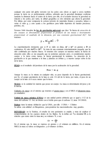 6
cualquier otra parte del globo terrestre (en los polos este efecto es igual a cero); también
porque la tierra no es perfectamente esférica, sabiendo que la gravedad disminuye conforme
aumenta la distancia hacia el centro de la tierra; por ello, en el ecuador decrece la gravedad en
relación a los polos; por tanto, la altitud geográfica es otro elemento que afecta la gravedad.
Por último, por estar compuesta la corteza terrestre de materiales livianos y pesados, induce a
variar el valor g, y esto ayuda a los geofísicos para hallar depósitos de metales preciosos,
petróleo, etc.
Newton 1666 descubre la ley de gravitación universal, que dice: “la fuerza de atracción de
dos cuerpos es directamente proporcional al producto de sus masas e inversamente
proporcional, al cuadrado de la distancia, por una constante gravitacional (G)”. Así
tenemos:
La experimentación demuestra que si F se mide en dinas, m¹ y m¹¹ en gramos y D en
centímetros, G vale: 6,673 x 10-8. Se trata de una constante extremadamente pequeña, que ha
sido confirmada por muchos físicos. Si tenemos dos cuerpos en nuestras manos, la fuerza de
atracción entre ellos es tan pequeña que no podemos apreciar; pero, si consideramos nuestro
cuerpo y la tierra como masas, la fuerza gravitacional la sentimos. La atracción de la
gravitación es la que mantiene a la luna y planetas en órbitas y, a nuestro cuerpo sobre la faz
de la tierra.
PESO: es el resultado del producto de la masa por la aceleración de la gravedad.
Peso = m . g
Aunque la masa es la misma en cualquier sitio, su peso depende de la fuerza gravitacional,
por Ej.: el campo gravitatorio de la luna es solo 1/6 del de la tierra; por tanto, el peso de un
cuerpo en la luna es 6 veces menor que la tierra.
MASA: es la cantidad de materia que posee un cuerpo. La masa es determinante del peso y de
la inercia.
Unidades de masa: en el sistema cgs tenemos el gramo-masa y en el MKS el kilogramo-masa,
ya estudiados.
Unidad de masa atómica (UMA): es una unidad patrón arbitraria que es igual a 1/12 de la
masa del carbono 12. Así, un átomo con el doble peso que el carbono 12, tiene 24 UMAS.
Dalton: tiene la misma definición que la UMA, por ello: 1 UMA = 1 Dalton
Se utiliza esta utilidad en Bioquímica, para ponderar las macromoléculas muy grandes.
DENSIDAD: en la Estática, el estudio de este parámetro es amplio, y trata de explicar el
comportamiento de los cuerpos dentro de los fluidos. Se la define así: “La densidad D es la
relación que existe entre la masa m y su volumen V, o sea:
En el sistema cgs, la masa se expresa en gramos y el volumen en mililitros. En el sistema
MKS, la masa se valora en kilogramos y el volumen en litros.
 