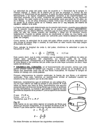 66
La velocidad de onda del pulso varía de acuerdo a: 1. Densidad de la sangre. 2.
Presión arterial. 3. Radio de la arteria por la que se propaga. 4. Grosor de sus
paredes y 5. Elasticidad de las paredes. A partir de estos valores se la puede calcular
teóricamente y se logran resultados bastantes cercanos a los experimentales. La
velocidad aumenta con la edad, conforme las paredes arteriales se van haciendo
más rígidas. Su valor medio en la aorta ascendente, para una edad de 35 años, es
de 5 mt/seg, a los 20 años 3mts/seg y hasta 1mt/s a los 70 años de edad. El pulso
se siente en la arteria radial de la muñeca, cerca de 0,1 seg después, del máximo de
expulsión sistólica en la aorta.
La fuerza del pulso está determinada por la presión del mismo y guarda poca relación
con la presión media general. El pulso en el estado de choque (hipovolémico,
traumático, etc.) es débil y filiforme, mientras que es muy intenso cuando la presión del
pulso es alta, las ondas pueden ser sentidas u oídas por el individuo mismo
(palpitación). Cuando la válvula aórtica es insuficiente el pulso es muy fuerte, y la
cabeza de expulsión sistólica puede ser suficiente para mover la cabeza en cada latido
(pulso de Corrigan).
Como vemos, la velocidad de la onda del pulso difiere mucho de la velocidad con
que circula la sangre (flujo o caudal), la cual tiene un valor mucho más bajo (según
el diámetro del vaso).
Para calcular la longitud de onda L del pulso, dividimos la velocidad v para la
frecuencia f, osea:
Esto quiere decir, que la onda completa que se expresa en los gráficos no cabe en
ningún vaso sanguíneo del organismo. La tercera parte de la onda,
aproximadamente, corresponde a la expulsión de la sístole. Por tanto, la cabeza de
la onda llegará a las arterias del pie antes que la cola haya concluido; es decir, haya
salido del ventrículo.
F. DINÁMICA DEL CORAZÓN: en el funcionamiento del corazón, vernos que este
ejerce presión sobre la sangre que impulsa, y esta presión es el resultado de la
fuerza que desarrolla cada una de sus fibras musculares. Al impulsar la sangre se
realiza un trabajo con cierta potencia.
Primero relacionemos la presión ventricular, la fuerza de sus fibras y el volumen
ventricular. Para esto, haremos un razonamiento similar al realizado cuando se
estudia la ley de Laplace que se da a los vasos
Entonces, consideremos que el ventrículo es una esfera (Fig.
22) en cuyo interior se halla la sangre a una presión P. Para
saber la fuerza que hace la fibra, supondremos una sección
perpendicular a la direcciónde las fibras que divide al ventrículo
en dos hemisferios. La fuerza F que tiende a separar los dos
hemisferios depende de la presiónP yde la superficiede sección
s,
O sea: F = P. s
Como: s = π. r2
Tendremos que: F = π. P. r2
Fig. 21
Esta fuerza es la que debe ejercer el conjunto de fibras que
abarca la sección imaginada. Si el número de fibras es N, la
fuerza F que debe ejercer cada una de ellas está dada por:
De éstas fórmulas se deducen las siguientes conclusiones:
 