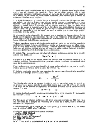 67
1. para una fuerza determinada de la fibra cardiaca, la presión será mayor cuanto
menor sea el diámetro del ventrículo. Pero, no se debe suponer que la sola
disminución del radio ventricular produce un aumento de presión. Esto solo pasaría
si la fuerza de las fibras se mantuviesen constante, pero vemos que la fuerza de
estas cambia al variar su longitud.
2. si él radio aumenta, la presión tiende a disminuir por razones geométricas, pero
por debajo de ciertos límites este efecto puede quedar compensado por otros
factores. Pero por debajo de la longitud de la fuerza máxima, la fibra estará
ejerciendo mayor fuerza a medida que su longitud aumenta. Por otro lado, si el
volumen de sangre a expulsar aumenta, la fibra tiene más posibilidades de ejercer la
mayor fuerza de que es capaz, lo que no llega a realizar cuando la cantidad de
sangre es pequeña y, por así decir, se escurre antes que la fibra haya podido
desarrollar toda su fuerza.
Si el corazón se ha distendido de manera que la longitud de fuerza máxima de las
fibras es sobrepasada, la presión cae no solo por las relaciones entre las fuerzas y la
presión propias de la geometría del ventrículo, sino también por la disminución de la
fuerza individual de las fibras musculares.
Trabajo cardiaco: durante el sístole cada ventrículo mete en las arterias una cierta
cantidad de sangre (volumen sistólico) en contra de la presión que en ellas existe,
para lo cual debe realizar cierto trabajo. También, como la sangre adquiere cierta
velocidad al penetrar en las arterias, el ventrículo debe realizar además el trabajo
necesario para imprimirle la energía cinética adecuada.
El trabajo Wp, necesario para introducir el volumen sistólico en contra de la presión
arterial está dado por:
Wp = Pa ۰ V (1)
En que la que Wp, es el trabajo contra la presión; Pa, la presión arterial y V, el
volumen sistólico. Esta ecuación sirve para una presión constante, pero este no es el
caso de la presión arterial.
Pero, se logra una buena aproximación si, para realizar el cálculo, se usa la presión
media, que en el hombre tiene un valor de 100 mm Hg.
El trabajo realizado para dar una porción de sangre una determinada velocidad
equivale a su energía cinética (Ec), o sea:
También la velocidad v es variable durante el periodo expulsivo; pero, sin incurrir en
un gran error, se puede calcular la velocidad media, que es de 50 cm/seg. En cuanto
a la masa M, se obtiene multiplicando el volumen sistólico por la densidad de la
sangre D, o sea:
M = V ۰ D (3)
El trabajo total del corazón se obtiene remplazando M en la ecuación 2 y sumándole
la ecuación 1, ósea:
W = Pa ۰ V + ½ V ۰ D ۰ v2
Por Ej.: ¿para un volumen sistólico de 60 cm3, una presión media de 100 mm Hg. y
una velocidad de la sangre de 70 cm/seg en el inicio de la aorta, cuál es el trabajo
del ventrículo izquierdo?
Como la densidad de la sangre es de 1,055 g/cm3, y la masa M = V.D, se tendrá
que: M = 60cm3. l,055 g/cm3 = 63.3 g
La presión debe expresarse en barias entonces:
1 mmHg = 1332 BARIAS
1 BARIA = DINA x cm2
P = 100 x 1,332 x 103dinas/cm2
P = 1332 x 103dinas/cm2
Por tanto:
W = 1332 x 103 x 60dinas/cm2 + ½ x 63,3 x 702 dinas/cm2
 