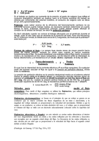 68
W = 8 x 106 ergios 1 joule = 107 ergios
W = 0,80 joule
Si el trabajo se duplica por aumento de la presión, el gasto de oxígeno (que refleja el
consumo energético) también se duplica; pero si el mismo aumento de trabajo se
obtiene por incremento del volumen sistólico, el consumo de oxígeno solo se eleva
en un 20% aproximadamente.
Potencia: para saber acerca de la eficiencia del funcionamiento cardiaco no es
suficiente conocer cuánto trabajo realiza, es necesario también determinar en cuanto
tiempo lo hace. Entonces requerimos precisar cuánto trabajo puede efectuar el
corazón en la unidad de tiempo, es decir la potencia cardiaca.
Es fácil calcularla cuando se conoce el trabajo efectuado por el ventrículo durante el
sístole, pues el otro dato que se necesita es la duración de está. Para una frecuencia
de 72 ciclos por minuto, la sístole dura cerca de 0,3 segundos, de modoque la potencia P
está dada por:
Formas de valorar el flujo.- La sangre fluye desde áreas de mayor presión hacia
áreas de menor presión, excepto en cierto caso cuando la inercia sostiene
transitoriamente el flujo. Se puede establecer una analogía entre el flujo medio, la presión
media y la resistencia en los vasos sanguíneos, con la relación entre la intensidad, la
fuerza electromotriz y al resistencia en un circuito eléctrico expresada en la ley de Ohm.
En que I es la intensidad de la corriente eléctrica y F es el flujo sanguíneo. En cualquier
parte del aparato vascular el flujo es igual a la presión de perfusión efectiva, divida
entre la resistencia.
La presión de perfusión efectiva es la presión intraluminal media en el extremo arterial
menos la presión media en el extremo venoso. La resistencia vascular algunas veces se
expresa en unidades R, que resulta de dividir la presión en mm Hg. para el flujo en
ml / seg. Así por Ej.: cuando la presión aórtica media es de 90 mm Hg. y el gasto
ventricular izquierdo es de 90 ml / seg, la resistencia periférica total es de 1 unidadR.
Métodos para medir el flujo
sanguíneo: Para medir el flujo sanguíneo se utilizan los flujómetros, que utilizan principios
electromagnéticos, ultrasónicos y también fisiológicos indirectos.
Flujómetros electromagnéticos: se basan en el principio de que un voltaje se genera en un
conductor que se mueve cortando las líneas magnéticas de un imán o electroimán, y la
magnitud del voltaje inducido es proporcional a la velocidad del movimiento. Debido a que la
sangre es un conductor, se coloca un imán alrededor del vaso, y el voltaje, que es proporcional
al volumen del flujo se mide con un electrodo adecuadamente colocado sobre la superficie del
vaso.
Flujómetros ultrasónicos o Doppler: en este método se envían ondas ultrasónicas al interior
del vaso diagonalmente desde un cristal, y las ondas reflejadas por los eritrocitos y leucocitos
son recogidas por un segundo cristal abajo del flujo. La frecuencia de las ondas reflejadas es
más elevada por un valor que es proporcional a la velocidad del flujo hacia el segundo cristal
debido al efecto Doppler.
(Fisiología de Ganong 13ª Ed. Pag. 524 y 525
 