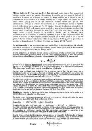69
Método indirecto de Fick para medir el flujo cerebral: según pick, el flujo sanguíneo de
cualquier órgano puede ser medido determinando la cantidad de una sustancia dada (Qx),
captada de la sangre por el órgano por unidad de tiempo dividida por la diferencia entre la
concentración de la sustancia en la sangre arterial y en la sangre venosa del órgano. Se usa
óxido nitroso (N2O) que es un gas anestésico, haciendo inhalar este gas en dosis
subanestésicas. Este gas es captado por el encéfalo y su concentración alcanza el equilibrio
con el óxido nitroso de a sangre en 9 a 11 minutos. Después de alcanzado el equilibrio, la
concentración de N2O en la sangre venosa cerebral es igual a la concentración en el encéfalo
debido a que el coeficiente de repartición para el N2O es 1. Por tanto, la concentración en la
sangre venosa cerebral, después de la equilibrio, dividida entre la diferencia media
arteriovenosa de N2O (durante el estado de equilibrio) es igual al flujo sanguíneo cerebral por
unidad de encéfalo (el flujo sanguíneo cerebral promedio en un adulto joven es de 54 ml/100
g/min y el peso promedio del encéfalo adulto es de cerca de 1.400 g., por lo que el flujo al
encéfalo es de alrededor de 756 ml)min (Fisiología de Ganong 13ª Ed. Pag553).
La pletismografía, es una técnica que sirve para medir el flujo en las extremidades, que utiliza los
cambios de volumen de la extremidad por oclusión venosa, puesto que la tasa de incremento de
volumen en el segmento es una función del flujo arterial.
Como sabemos, la sangre en los vasos sanguíneos circula normalmente en forma
laminar, el cual se mantiene hasta alcanzar cierta velocidad crítica; a esta velocidad o
por arriba de ella el flujo es turbulento. La probabilidad de turbulencia se expresa así:
Donde R es el número de Reynolds(descubridor deesta relación), d es la densidad del
líquido, D el diámetro del tubo, v la velocidad del flujo y N la viscosidad del liquido.
Mientras mayor sea R mayor será la posibilidad de turbulencia.
No hay que confundir con velocidad de la sangre con el flujo; la velocidad, es el
desplazamiento por unidad de tiempo (cm/seg), y flujo es el volumen por unidad de
tiempo (ml/seg). La velocidad(V) es proporcional al flujo (O) divididoentre el área de del
conducto (A) o sección transversal del conducto: V = O / A.
La velocidadmedia del movimiento deunlíquido en un sistema de tubos es inversamente
proporcional al área de sección transversal total en ese punto. Por tanto, la velocidad
media de la sangre es rápidaenla aorta, declina paulatinamente en los vasos menores y
es mínima en los capilares, los cuales tienen un área de sección transversal total 1.000
veces mayor que la aorta. La velocidad media del flujo sanguíneo aumenta de nuevo
cuando la sangre entra enlas venas y es relativamente rápida enla vena cava, aunque no
tanto como en la aorta (Fisiología de Ganong 13ª Ed., Pag 524).
Problema: calcular el flujo o caudal a nivel de la porción ascendente de la aorta, si la
sangre tiene una velocidad de 30 cm/seg.
En este caso, debemos despreciar el roce por estar el cálculo al inicio del vaso,
recordando que eldiámetro de la aorta es de 2,4cm.
Superficie = (1.2)2 x 3,14 = 4,5cm2 (Sección)
Caudal (flujo) = velocidad x sección = 30 cm/seg x 4,5 cm2 = 135 ml/s
Vemos entonces que al velocidad es rápida en la aorta y mínima en los capilares, los
cuales tienen una área de sección transversal total 1 .000 veces mayor que la aorta. En
las vénulas la velocidad media del flujo sanguíneo comienza a aumentar y es
relativamente rápida en la vena cava,perono tanto como en la aorta.
Como vimos, el flujo también puede calcularse por la ecuación de Poiseville, en la que
éste es directamente proporcional a la gradiente de presión (ΔP) y al radio del vaso
e inversamente proporcional al índice de viscosidad (η) y al largo del vaso, o sea:
 