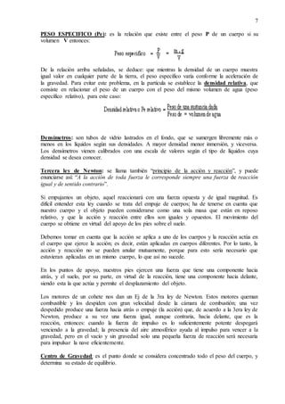 7
PESO ESPECIFICO (Pe): es la relación que existe entre el peso P de un cuerpo si su
volumen V entonces:
De la relación arriba señaladas, se deduce: que mientras la densidad de un cuerpo muestra
igual valor en cualquier parte de la tierra, el peso específico varía conforme la aceleración de
la gravedad. Para evitar este problema, en la partícula se establece la densidad relativa, que
consiste en relacionar el peso de un cuerpo con el peso del mismo volumen de agua (peso
específico relativo), para este caso:
Densímetros: son tubos de vidrio lastrados en el fondo, que se sumergen libremente más o
menos en los líquidos según sus densidades. A mayor densidad menor inmersión, y viceversa.
Los densímetros vienen calibrados con una escala de valores según el tipo de líquidos cuya
densidad se desea conocer.
Tercera ley de Newton: se llama también “principio de la acción y reacción”, y puede
enunciarse así: “A la acción de toda fuerza le corresponde siempre una fuerza de reacción
igual y de sentido contrario”.
Si empujamos un objeto, aquel reaccionará con una fuerza opuesta y de igual magnitud. Es
difícil entender esta ley cuando se trata del empuje de cuerpos; ha de tenerse en cuenta que
nuestro cuerpo y el objeto pueden considerarse como una sola masa que están en reposo
relativo, y que la acción y reacción entre ellos son iguales y opuestos. El movimiento del
cuerpo se obtiene en virtud del apoyo de los pies sobre el suelo.
Debemos tomar en cuenta que la acción se aplica a uno de los cuerpos y la reacción actúa en
el cuerpo que ejerce la acción; es decir, están aplicadas en cuerpos diferentes. Por lo tanto, la
acción y reacción no se pueden anular mutuamente, porque para esto sería necesario que
estuvieran aplicadas en un mismo cuerpo, lo que así no sucede.
En los puntos de apoyo, nuestros pies ejercen una fuerza que tiene una componente hacia
atrás, y el suelo, por su parte, en virtud de la reacción, tiene una componente hacia delante,
siendo esta la que actúa y permite el desplazamiento del objeto.
Los motores de un cohete nos dan un Ej de la 3ra ley de Newton. Estos motores queman
combustible y los despiden con gran velocidad desde la cámara de combustión; una vez
despedido produce una fuerza hacia atrás o empuje (la acción) que, de acuerdo a la 3era ley de
Newton, produce a su vez una fuerza igual, aunque contraria, hacia delante, que es la
reacción, entonces: cuando la fuerza de impulso es lo suficientemente potente despegará
venciendo a la gravedad; la presencia del aire atmosférico ayuda al impulso para vencer a la
gravedad, pero en el vacío y sin gravedad solo una pequeña fuerza de reacción será necesaria
para impulsar la nave eficientemente.
Centro de Gravedad: es el punto donde se considera concentrado todo el peso del cuerpo, y
determina su estado de equilibrio.
 