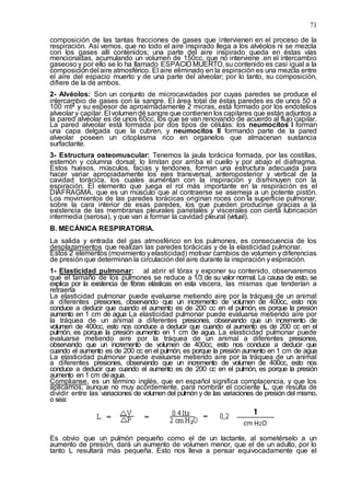 71
composición de las tantas fracciones de gases que intervienen en el proceso de la
respiración. Así vemos, que no todo el aire inspirado llega a los alvéolos ni se mezcla
con los gases allí contenidos; una parte del aire inspirado queda en éstas vías
mencionadas, acumulando un volumen de 150cc, que no interviene .en el intercambio
gaseoso y por ello se lo ha llamado ESPACIO MUERTO, su contenido es casi igual a la
composicióndel aire atmosférico. El aire eliminado en la espiración es una mezcla entre
el aire del espacio muerto y de una parte del alveolar; por lo tanto, su composición,
difiere de la de ambos.
2- Alvéolos: Son un conjunto de microcavidades por cuyas paredes se produce el
intercambio de gases con la sangre. El área total de éstas paredes es de unos 50 a
100 mt2 y su espesor de aproximadamente 2 micras, está formado por los endotelios
alveolar y capilar. El volumendé sangre que contienen los capilares que están adjuntos a
la pared alveolar es de unos 60cc, los que se van renovando de acuerdo al flujo capilar.
La pared alveolar está formada por dos tipos de células: los neumocitos I forman
una capa delgada que la cubren, y neumocitos II formando parte de la pared
alveolar poseen un citoplasma rico en organelos que almacenan sustancia
surfactante.
3- Estructura osteomuscular: Tenemos la jaula torácica formada, por las costillas,
esternón y columna dorsal; lo limitan por arriba el cuello y por abajo el diafragma.
Estos huesos, músculos, facias y tendones, forman una estructura adecuada para
hacer variar apropiadamente los ejes transversal, anteroposterior y vertical de la
cavidad torácica, los cuales aumentan con la inspiración y disminuyen con la
espiración. El elemento que juega el rol más importante en la respiración es el
DIAFRAGMA, que es un músculo que al contraerse se asemeja a un potente pistón.
Los movimientos de las paredes torácicas originan roces con la superficie pulmonar,
sobre la cara interior de esas paredes, los que pueden producirse gracias a la
existencia de las membranas pleurales parietales y viscerales con cierta lubricación
intermedia (serosa), y que van a formar la cavidad pleural (virtual).
B. MECÁNICA RESPIRATORIA.
La salida y entrada del gas atmosférico en los pulmones, es consecuencia de los
desplazamientos que realizan las paredes torácicas y de la elasticidad pulmonar.
Estos 2 elementos (movimiento yelasticidad) motivar cambios de volumen y diferencias
de presión que determinan la circulación del aire durante la inspiración y espiración.
1- Elasticidad pulmonar: al abrir el tórax y exponer su contenido, observaremos
que el tamaño de los pulmones se reduce a 1/3 de su valor normal. La causa de esto, se
explica por la existencia de fibras elásticas en esta víscera, las mismas que tenderían a
retraerla
La elasticidad pulmonar puede evaluarse metiendo aire por la tráquea de un animal
a diferentes presiones, observando que un incremento de volumen de 400cc, esto nos
conduce a deducir que cuando el aumento es de 200 cc en el pulmón, es porque la presión
aumento en 1 cm de agua La elasticidad pulmonar puede evaluarse metiendo aire por
la tráquea de un animal a diferentes presiones, observando que un incremento de
volumen de 400cc, esto nos conduce a deducir que cuando el aumento es de 200 cc en el
pulmón, es porque la presión aumento en 1 cm de agua. La elasticidad pulmonar puede
evaluarse metiendo aire por la tráquea de un animal a diferentes presiones,
observando que un incremento de volumen de 400cc, esto nos conduce a deducir que
cuando el aumento es de 200 cc en el pulmón, es porque la presión aumento en 1 cm de agua
La elasticidad pulmonar puede evaluarse metiendo aire por la tráquea de un animal
a diferentes presiones, observando que un incremento de volumen de 400cc, esto nos
conduce a deducir que cuando el aumento es de 200 cc en el pulmón, es porque la presión
aumento en 1 cm deagua.
Complianse, es un término inglés, que en español significa complacencia, y que los
aplicamos, aunque no muy acordemente, para nombrar el cociente L, que resulta de
dividir entre las variaciones de volumen del pulmón y de las variaciones de presión del mismo,
o sea:
Es obvio que un pulmón pequeño como el de un lactante, al sometérselo a un
aumento de presión, dará un aumento de volumen menor, que el de un adulto, por lo
tanto L resultará más pequeña. Esto nos lleva a pensar equivocadamente que el
 