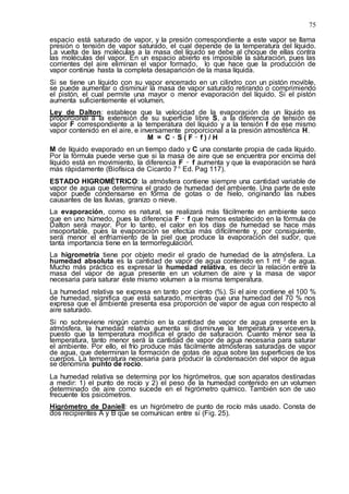 75
espacio está saturado de vapor, y la presión correspondiente a este vapor se llama
presión o tensión de vapor saturado, el cual depende de la temperatura del líquido.
La vuelta de las moléculas a la masa del líquido se debe al choque de ellas contra
las moléculas del vapor. En un espacio abierto es imposible la saturación, pues las
corrientes del aire eliminan el vapor formado, lo que hace que la producción de
vapor continúe hasta la completa desaparición de la masa líquida.
Si se tiene un líquido con su vapor encerrado en un cilindro con un pistón movible,
se puede aumentar o disminuir la masa de vapor saturado retirando o comprimiendo
el pistón, el cual permite una mayor o menor evaporación del líquido. Si el pistón
aumenta suficientemente el volumen.
Ley de Dalton: establece que la velocidad de la evaporación de un líquido es
proporcional a la extensión de su superficie libre S, a la diferencia de tensión de
vapor F correspondiente a la temperatura del líquido y a la tensión f de ese mismo
vapor contenido en el aire, e inversamente proporcional a la presión atmosférica H.
M = C ۰ S ( F – f ) / H
M de líquido evaporado en un tiempo dado y C una constante propia de cada líquido.
Por la fórmula puede verse que si la masa de aire que se encuentra por encima del
líquido está en movimiento, la diferencia F – f aumenta y que la evaporación se hará
más rápidamente (Biofísica de Cicardo 7ª Ed. Pag 117).
ESTADO HIGROMÉTRICO: la atmósfera contiene siempre una cantidad variable de
vapor de agua que determina el grado de humedad del ambiente. Una parte de este
vapor puede condensarse en forma de gotas o de hielo, originando las nubes
causantes de las lluvias, granizo o nieve.
La evaporación, como es natural, se realizará más fácilmente en ambiente seco
que en uno húmedo, pues la diferencia F – f que hemos establecido en la fórmula de
Dalton será mayor. Por lo tanto, el calor en los días de humedad se hace más
insoportable, pues la evaporación se efectúa más difícilmente y, por consiguiente,
será menor el enfriamiento de la piel que produce la evaporación del sudor, que
tanta importancia tiene en la termorregulación.
La higrometría tiene por objeto medir el grado de humedad de la atmósfera. La
humedad absoluta es la cantidad de vapor de agua contenido en 1 mt 3 de agua.
Mucho más práctico es expresar la humedad relativa, es decir la relación entre la
masa del vapor de agua presente en un volumen de aire y la masa de vapor
necesaria para saturar este mismo volumen a la misma temperatura.
La humedad relativa se expresa en tanto por ciento (%). Si el aire contiene el 100 %
de humedad, significa que está saturado, mientras que una humedad del 70 % nos
expresa que el ambiente presenta esa proporción de vapor de agua con respecto al
aire saturado.
Si no sobreviene ningún cambio en la cantidad de vapor de agua presente en la
atmósfera, la humedad relativa aumenta si disminuye la temperatura y viceversa,
puesto que la temperatura modifica el grado de saturación. Cuanto menor sea la
temperatura, tanto menor será la cantidad de vapor de agua necesaria para saturar
el ambiente. Por ello, el frío produce más fácilmente atmósferas saturadas de vapor
de agua, que determinan la formación de gotas de agua sobre las superficies de los
cuerpos. La temperatura necesaria para producir la condensación del vapor de agua
se denomina punto de rocío.
La humedad relativa se determina por los higrómetros, que son aparatos destinadas
a medir: 1) el punto de rocío y 2) el peso de la humedad contenido en un volumen
determinado de aire como sucede en el higrómetro químico. También son de uso
frecuente los psicómetros.
Higrómetro de Daniell: es un higrómetro de punto de rocío más usado. Consta de
dos recipientes A y B que se comunican entre sí (Fig. 25).
 