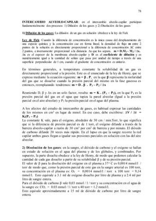 78
INTERCAMBIO ALVEOLO-CAPILAR: en el intercambio alveolo-capilar participan
fundamentalmente dos procesos: 1) Difusión de los gases y 2) Disolución de los gases
1) Difusión de los gases: La difusión de un gas en solución obedece a la ley de Fick
Ley de Fick: Cuando la diferencia de concentración es la única causa del desplazamiento de
una especie química y la concentración cae en forma lineal, la densidad de flujo m entre 2
puntos de la solución es directamente proporcional a la diferencia de concentración ∆C entre
2 puntos, e inversamente proporcional a la distancia ∆x que los separa. m = D.M1– M2 / ∆x.
∆x es el espesor de la membrana alveolo-capilar y D es el coeficiente de difusión y es
numéricamente igual a la cantidad de soluto que pasa por unidad de tiempo a través de una
superficie perpendicular de 1 cm, cuando el gradiente de concentración es unitario.
En términos generales, a temperatura constante la solubilidad de un gas es
directamente proporcional a la presión. Este es el enunciado de la ley de Henry, que se
expresa mediante la ecuación siguiente: m = β . P, en la que β representa la molaridad
del gas que se disuelve cuando la presión parcial del mismo en la fase gaseosa es
entonces, reemplazando tendremos: m = D . β . P1 – P2 / ∆x
Reuniendo D, β y ∆x en un solo factor, resulta: m = K . (P1 – P2), en la que P1 es la
presión parcial del gas en el agua que tapiza la pared alveolar (Igual a la presión
parcial en el aire alveolar) y P2 la presión parcial en el agua del plasma.
A los afectos del estudio de intercambio de gases, es habitual expresar las cantidades
de los mismos en cm3 en lugar de mmol. En ese caso, debe escribirse: ∆V / ∆t =
K.(P1 – P2)
La constante K vale, para el oxígeno, alrededor de 30 cm / min.Torr, lo que significa
que si la diferencia de presión parcial es de 1 torr, el oxígeno difunde a través de la
barrera alveolo-capilar a razón de 30 cm3 por cm2 de barrera y por minuto. El dióxido
de carbono difunde 20 veces más rápido. En el lapso en que la sangre recorre la red
capilar ambos gases llegan a igualar sus presiones parciales en solución con las del aire
alveolar.
2) Disolución de los gases: en la sangre, el dióxido de carbono y el oxígeno se hallan
en estado de solución en el agua del plasma y de los glóbulos, y combinados. Por
supuesto, la parte disuelta obedece a la ley de Henry, de modo que podemos calcular la
cantidad de cada gas disuelto a partir de su solubilidad β y de su presión parcial.
El valor de β para la disolución del oxígeno en el plasma a 37o C es 0,0014 mmol/l /
torr de modo que, como la presión parcial de este gas en la sangre arterial es 100 torr,
su concentración en el plasma es: O2 = 0,0014 mmol/l / torr x 100 torr = 9,14
mmol/l. Esto equivale a 3.1 ml de oxígeno disuelto por litro de plasma y a 2.4 ml por
litro de sangre entera.
Para el dióxido de carbono β vale 0,03 mmol / l / torr y su concentración en el agua de
la sangre es: CO2 = 0.03 mmol / l / torr x 40 torr = 1.2 mmol/l.
Esto equivale aproximadamente a 15 ml de dióxido de carbono por litro de sangre
entera.
 