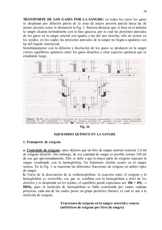 79
TRANSPORTE DE LOS GASES POR LA SANGRE: en todos los casos los gases
se desplazan por difusión pasiva de la zona de mayor presión parcial hacia las de
menor presión como lo demuestra la Fig. 1. Interesa destacar que, si bien en el pulmón
la sangre alcanza normalmente con la fase gaseosa, por la cual las presiones parciales
de los gases en la sangre arterial son iguales a las del aire alveolar, ello no ocurre en
los tejidos, en los cuales las presiones parciales de la sangre no llegan a igualarse con
las del líquido intersticial.
Simultáneamente con la difusión y disolución de los gases se producen en la sangre
ciertos equilibrios químicos entre los gases disueltos y otras especies químicas que se
estudiarán luego.
Fig. 26
EQUILIBRIO QUÍMICO EN LA SANGRE
1. Transporte de oxígeno
a. Contenido de oxígeno: antes dijimos que un litro de sangre arterial contiene 2,4 ml
de oxígeno disuelto. Sin embargo, de esa cantidad de sangre es posible extraer 190 ml
de ese gas aproximadamente. Ello se debe a que la mayor parte de oxígeno viaja por la
sangre combinado con la hemoglobina. Un fenómeno similar ocurre en la sangre
venosa. En la Fig. 1 se muestran las diferentes fracciones de oxígeno en ambos tipos
de sangre.
b. Curva de la disociación de la oxihemoglobina: la reacción entre el oxígeno y la
hemoglobina es reversible; ese gas se combina con la hemoglobina a nivel de los
alvéolos y se desprende en los tejidos, el equilibrio puede expresarse así: Hb + 4O2 →
HbO8, pues la molécula de hemoglobina se halla constituida por cuatro cadenas
proteicas, cada una de las cuales posee un grupo protético (hemo), el cual se une a la
molécula de oxígeno.
Fracciones de oxígeno en la sangre arterial y venosa
(mililitros de oxígeno por litro de sangre)
 