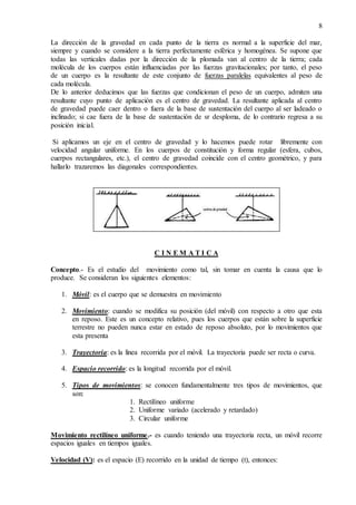 8
La dirección de la gravedad en cada punto de la tierra es normal a la superficie del mar,
siempre y cuando se considere a la tierra perfectamente esférica y homogénea. Se supone que
todas las verticales dadas por la dirección de la plomada van al centro de la tierra; cada
molécula de los cuerpos están influenciadas por las fuerzas gravitacionales; por tanto, el peso
de un cuerpo es la resultante de este conjunto de fuerzas paralelas equivalentes al peso de
cada molécula.
De lo anterior deducimos que las fuerzas que condicionan el peso de un cuerpo, admiten una
resultante cuyo punto de aplicación es el centro de gravedad. La resultante aplicada al centro
de gravedad puede caer dentro o fuera de la base de sustentación del cuerpo al ser ladeado o
inclinado; si cae fuera de la base de sustentación de sr desploma, de lo contrario regresa a su
posición inicial.
Si aplicamos un eje en el centro de gravedad y lo hacemos puede rotar libremente con
velocidad angular uniforme. En los cuerpos de constitución y forma regular (esfera, cubos,
cuerpos rectangulares, etc.), el centro de gravedad coincide con el centro geométrico, y para
hallarlo trazaremos las diagonales correspondientes.
C I N E M A T I C A
Concepto.- Es el estudio del movimiento como tal, sin tomar en cuenta la causa que lo
produce. Se consideran los siguientes elementos:
1. Móvil: es el cuerpo que se demuestra en movimiento
2. Movimiento: cuando se modifica su posición (del móvil) con respecto a otro que esta
en reposo. Este es un concepto relativo, pues los cuerpos que están sobre la superficie
terrestre no pueden nunca estar en estado de reposo absoluto, por lo movimientos que
esta presenta
3. Trayectoria: es la línea recorrida por el móvil. La trayectoria puede ser recta o curva.
4. Espacio recorrido: es la longitud recorrida por el móvil.
5. Tipos de movimientos: se conocen fundamentalmente tres tipos de movimientos, que
son:
1. Rectilíneo uniforme
2. Uniforme variado (acelerado y retardado)
3. Circular uniforme
Movimiento rectilíneo uniforme.- es cuando teniendo una trayectoria recta, un móvil recorre
espacios iguales en tiempos iguales.
Velocidad (V): es el espacio (E) recorrido en la unidad de tiempo (t), entonces:
 