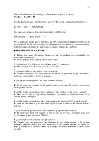 81
Este se disocia dando ion hidrógeno y bicarbonato según la ecuación:
CO3H2 ↔ CO3H-- + H-
Con las proteínas, que simbolizaremos con Pr-NH2 forma compuestos carbamínicos:
Pr-NH2 + CO2 ↔ PrNHCOOH
Los cuales, a su vez, se disocian produciendo ion hidrógeno:
PrNHCOOH ↔ PrNHCOO + H+
De lo explicado surge que el transporte de CO2 desempeña un papel importante en la
determinación de la concentración de hidrogeniones del plasma y, en consecuencia,
todos los medios líquidos del cuerpo con los cuales se halla en equilibrio
PREGUNTAS DE EVALUACION:
1. Indique tres partes del cuerpo humano en que los capilares son reemplazados por
anastomosis arteriovenosas.
R. Palmas, pulpejo de los dedos y lóbulos de las orejas
2. ¿Cuál es la sección de la aorta si su diámetro es de 2,5 centímetros?
R. Área o sección = r2 x 3,14 = (1,25)2 x 3,14 = 4,9 cm2
3. ¿Cómo los esfínteres precapilares están controlados?
R. Estando constituidos por tejido muscular sin inervar, lo probables es que respondan a
sustancias vasocontrictoras locales o generales.
4. ¿En qué partes del organismo las venas no tienen válvulas?
R. En las venas muy pequeñas, en las grandes venas, en las venas del cerebro y en las venas
de las grandes vísceras.
5. ¿Cuáles son las características físicas del primer ruido cardiaco (LUB) y que lo generan?
R. Tiene un tono bajo y es ligeramente prolongado, y se sucede por el cerrado brusco de las
válvulas mitral y tricuspídea.
6. ¿Cuáles son las características físicas del segundo ruido cardiaco (DUP) y qué lo genera?
R. Tiene un tono elevado y es más corto, se produce por el cierre de las válvulas aórtica y
pulmonar
7. ¿Qué duración y qué frecuencia tienen el primero y segundo ruido cardiaco?
R. El primer ruido tiene 0,15 segundos y tiene un tono de 35 herzt/s. El segundo ruido dura
0,12 segundos y tiene un tono de 50 hertz/s.
8. ¿Cómo explica biofísicamente un soplo cardiaco?
R. Cuando existe una estenosis o una dilatación de una válvula cardiaca o de un vaso
sanguíneo importante, donde por estas alteraciones el flujo laminar silencioso se pierde por
llegar y sobrepasar la velocidad crítica de la sangre, volviéndose turbulento y ruidoso como
un soplo.
 