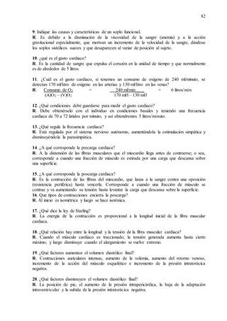 82
9. Indique las causas y características de un soplo funcional.
R. Es debido a la disminución de la viscosidad de la sangre (anemia) y a la acción
gravitacional especialmente, que motivan un incremento de la velocidad de la sangre, dándose
los soplos sistólicos suaves y que desaparecen al variar de posición al sujeto.
10. ¿qué es el gasto cardiaco?
R. Es la cantidad de sangre que expulsa el corazón en la unidad de tiempo y que normalmente
es de alrededor de 5 litros.
11. ¿Cuál es el gasto cardiaco, si tenemos un consumo de oxígeno de 240 ml/minuto, se
detectan 170 ml/litro de oxígeno en las arterias y 130 ml/litro en las venas?
R. Consumo de O2 = 240 ml/min____ = 6 litros/min
(A)O2 – (V)O2 170 ml/l – 130 ml/l
12. ¿Qué condiciones debe guardarse para medir el gasto cardiaco?
R. Debe obtenérselo con el individuo en condiciones basales y teniendo una frecuencia
cardiaca de 70 a 72 latidos por minuto, y así obtendremos 5 litros/minuto.
13. ¿Qué regula la frecuencia cardiaca?
R. Está regulada por el sistema nervioso autónomo, aumentándola la estimulación simpática y
disminuyéndola la parasimpática.
14. ¿A qué corresponde la precarga cardiaca?
R. A la distensión de las fibras musculares que el miocardio llega antes de contraerse; o sea,
corresponde a cuando una fracción de músculo es estirada por una carga que descansa sobre
una superficie.
15. ¿A qué corresponde la poscarga cardiaca?
R. Es la contracción de las fibras del miocardio, que lanza a la sangre contra una oposición
(resistencia periférica) hasta vencerla. Corresponde a cuando una fracción de músculo se
contrae y va aumentando su tensión hasta levantar la carga que descansa sobre la superficie.
16. Que tipos de contracciones encierra la poscarga?
R. Al inicio es isométrica y luego se hace isotónica.
17. ¿Qué dice la ley de Starling?
R. La energía de la contracción es proporcional a la longitud inicial de la fibra muscular
cardiaca.
18. ¿Qué relación hay entre la longitud y la tensión de la fibra muscular cardiaca?
R. Cuando el músculo cardiaco es traccionado, la tensión generada aumenta hasta cierto
máximo, y luego disminuye cuando el alargamiento se vuelve extremo.
19. ¿Qué factores aumentan el volumen diastólico final?
R. Contracciones auriculares intensas, aumento de la volemia, aumento del retorno venoso,
incremento de la acción del músculo esquelético e incremento de la presión intratorácica
negativa.
20. ¿Qué factores disminuyen el volumen diastólico final?
R. La posición de pie, el aumento de la presión intrapericárdica, la baja de la adaptación
intraventricular y la subida de la presión intratorácica negativa.
 