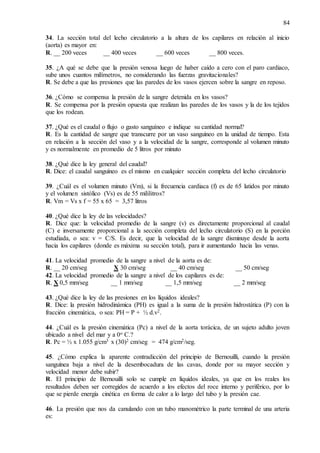 84
34. La sección total del lecho circulatorio a la altura de los capilares en relación al inicio
(aorta) es mayor en:
R. __ 200 veces __ 400 veces __ 600 veces __ 800 veces.
35. ¿A qué se debe que la presión venosa luego de haber caído a cero con el paro cardiaco,
sube unos cuantos milímetros, no considerando las fuerzas gravitacionales?
R. Se debe a que las presiones que las paredes de los vasos ejercen sobre la sangre en reposo.
36. ¿Cómo se compensa la presión de la sangre detenida en los vasos?
R. Se compensa por la presión opuesta que realizan las paredes de los vasos y la de los tejidos
que los rodean.
37. ¿Qué es el caudal o flujo o gasto sanguíneo e indique su cantidad normal?
R. Es la cantidad de sangre que transcurre por un vaso sanguíneo en la unidad de tiempo. Esta
en relación a la sección del vaso y a la velocidad de la sangre, corresponde al volumen minuto
y es normalmente en promedio de 5 litros por minuto
38. ¿Qué dice la ley general del caudal?
R. Dice: el caudal sanguíneo es el mismo en cualquier sección completa del lecho circulatorio
39. ¿Cuál es el volumen minuto (Vm), si la frecuencia cardiaca (f) es de 65 latidos por minuto
y el volumen sistólico (Vs) es de 55 mililitros?
R. Vm = Vs x f = 55 x 65 = 3,57 litros
40. ¿Qué dice la ley de las velocidades?
R. Dice que: la velocidad promedio de la sangre (v) es directamente proporcional al caudal
(C) e inversamente proporcional a la sección completa del lecho circulatorio (S) en la porción
estudiada, o sea: v = C/S. Es decir, que la velocidad de la sangre disminuye desde la aorta
hacia los capilares (donde es máxima su sección total), para ir aumentando hacia las venas.
41. La velocidad promedio de la sangre a nivel de la aorta es de:
R. __ 20 cm/seg X 30 cm/seg __ 40 cm/seg __ 50 cm/seg
42. La velocidad promedio de la sangre a nivel de los capilares es de:
R. X 0,5 mm/seg __ 1 mm/seg __ 1,5 mm/seg __ 2 mm/seg
43. ¿Qué dice la ley de las presiones en los líquidos ideales?
R. Dice: la presión hidrodinámica (PH) es igual a la suma de la presión hidrostática (P) con la
fracción cinemática, o sea: PH = P + ½ d.v2.
44. ¿Cuál es la presión cinemática (Pc) a nivel de la aorta torácica, de un sujeto adulto joven
ubicado a nivel del mar y a 0o C.?
R. Pc = ½ x 1.055 g/cm3 x (30)2 cm/seg = 474 g/cm2/seg.
45. ¿Cómo explica la aparente contradicción del principio de Bernouilli, cuando la presión
sanguínea baja a nivel de la desembocadura de las cavas, donde por su mayor sección y
velocidad menor debe subir?
R. El principio de Bernouilli solo se cumple en líquidos ideales, ya que en los reales los
resultados deben ser corregidos de acuerdo a los efectos del roce interno y periférico, por lo
que se pierde energía cinética en forma de calor a lo largo del tubo y la presión cae.
46. La presión que nos da canulando con un tubo manométrico la parte terminal de una arteria
es:
 