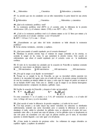 85
R. __ Hidrostática __ Cinemática X Hidrostática y cinemática
47. La presión que nos da canulando con un tubo manométrico la parte lateral de una arteria
es:
R. X Hidrostática __ Cinemática __ Hidrostática y cinemática
48. ¿Qué es la resistencia periférica total?
R. La resistencia periférica total (RPT) es el cociente entre la diferencia de la presión
arteriovenosa (ΔPa-v) y el volumen minuto (VM), o sea: RPT = ΔPa-.v / VM.
49. ¿Cuál es la resistencia periférica total si el volumen minuto es de 5,5 litros por minuto y la
caída de presión en el circuito sistémico es de 110 torricelli?
R. RPT = 110 torr / 5,5 l x min = 20 torr
50. ¿Esencialmente en qué sitios del lecho circulatorio se halla ubicada la resistencia
periférica?
R. En las arterias terminales, arteriolas y capilares.
51. ¿Qué pasa cuando el caudal expulsado por el corazón disminuye?
R. Disminuye la presión arterial, baja el volumen de sangre contenida en las arterias, se
acumula la sangre en las venas, lo que aumentará la presión venosa. Esto sucede en
enfermedades que abate el caudal expulsado por el corazón, como en la insuficiencia
cardiaca.
52. El valor de la viscosidad (η) calculado por la ecuación de Poiseville se mantiene constante
cuando los vasos tienen un diámetro mayor de:
R. __ 200 micrómetros X 400 micrómetros __ 600 micrómetros __ 800 micrómetros
53. ¿Por qué la sangre es un líquido no newtoniano?
R. Porque no se cumple la ley de Poiseville, ya que su viscosidad relativa aparente (en
relación a la viscosidad del agua) varía con el radio del vaso y la presión, porque la deducción
de esta ley considera un número infinito de capas y cada capa de sangre no puede ser menor al
de un hematíe (0,007 mm). Todo esto es debido a que la sangre es un sistema heterogéneo
(microscópicamente) compuesto de plasma y glóbulos rojos.
54. Escriba la ecuación de Poiseville y despeje el valor η (viscosidad).
R. C = π . ΔP . r 4
η = π . ΔP . r 4
8 . l . η 8 . C . l
En estas ecuaciones: C es el caudal, π es 3.14, ΔP variaciones de presión, r es el radio del
vaso, l el largo del vaso y η es la viscosidad.
55. ¿Qué sucede al variar la diferencia de presión sanguínea y el radio de los vasos?
R. Con baja presión y un radio mayor hay menor velocidad, los eritrocitos se distribuirán
uniformemente, teniendo una cierta viscosidad; pero si aumenta la diferencia de presión y
disminuye el radio, subirá la velocidad, los glóbulos rojos se ubicarán en el centro del vaso,
quedando entre ellos y la pared una capa de plasma, y así los glóbulos rojos se desplazarán en
una solo pieza sin rozamiento con una capa de plasma exterior; por lo tanto, la viscosidad
aparente se abatirá llegando a un valor igual a la del plasma
56. ¿Cómo incide la variación de presiones sobre los volúmenes de sangre obtenidos en
capilares rígidos y capilares de animales?
 