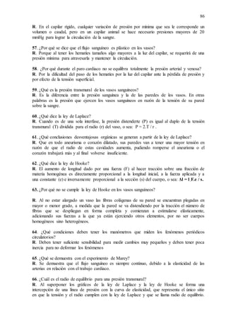 86
R. En el capilar rígido, cualquier variación de presión por mínima que sea le corresponde un
volumen o caudal, pero en un capilar animal se hace necesario presiones mayores de 20
mmHg para lograr la circulación de la sangre.
57. ¿Por qué se dice que el flujo sanguíneo es plástico en los vasos?
R. Porque al tener los hematíes tamaños algo mayores a la luz del capilar, se requerirá de una
presión mínima para atravesarla y mantener la circulación.
58. ¿Por qué durante el paro cardiaco no se equilibra totalmente la presión arterial y venosa?
R. Por la dificultad del paso de los hematíes por la luz del capilar ante la pérdida de presión y
por efecto de la tensión superficial.
59. ¿Qué es la presión transmural de los vasos sanguíneos?
R. Es la diferencia entre la presión sanguínea y la de las paredes de los vasos. En otras
palabras es la presión que ejercen los vasos sanguíneos en razón de la tensión de su pared
sobre la sangre.
60. ¿Qué dice la ley de Laplace?
R. Cuando es de una sola interfase, la presión distenderte (P) es igual al duplo de la tensión
transmural (T) dividida para el radio (r) del vaso, o sea: P = 2.T / r .
61. ¿Qué conclusiones desventajosas orgánicas se generan a partir de la ley de Laplace?
R. Que en todo aneurisma o corazón dilatado, sus paredes van a tener una mayor tensión en
razón de que el radio de estas cavidades aumenta, pudiendo romperse el aneurisma o el
corazón trabajará más y al final volverse insuficiente.
62. ¿Qué dice la ley de Hooke?
R. El aumento de longitud dado por una fuerza (F) al hacer tracción sobre una fracción de
materia homogénea es directamente proporcional a la longitud inicial, a la fuerza aplicada y a
una constante (e) e inversamente proporcional a la sección (s) del cuerpo, o sea: Δl = l .F.e / s.
63. ¿Por qué no se cumple la ley de Hooke en los vasos sanguíneos?
R. Al no estar alargado un vaso las fibras colágenas de su pared se encuentran plegadas en
mayor o menor grado, a medida que la pared se va distendiendo por la tracción el número de
fibras que se despliegan en forma completa y comienzan a estimularse elásticamente,
adicionando sus fuerzas a la que ya están ejerciendo otros elementos, por no ser cuerpos
homogéneos sino heterogéneos.
64. ¿Qué condiciones deben tener los manómetros que miden los fenómenos periódicos
circulatorios?
R. Deben tener suficiente sensibilidad para medir cambios muy pequeños y deben tener poca
inercia para no deformar los fenómenos
65. ¿Qué se demuestra con el experimento de Marey?
R. Se demuestra que el flujo sanguíneo es siempre continuo, debido a la elasticidad de las
arterias en relación con el trabajo cardiaco.
66. ¿Cuál es el radio de equilibrio para una presión transmural?
R. Al superponer los gráficos de la ley de Laplace y la ley de Hooke se forma una
intercepción de una línea de presión con la curva de elasticidad, que representa el único sitio
en que la tensión y el radio cumplen con la ley de Laplace y que se llama radio de equilibrio.
 